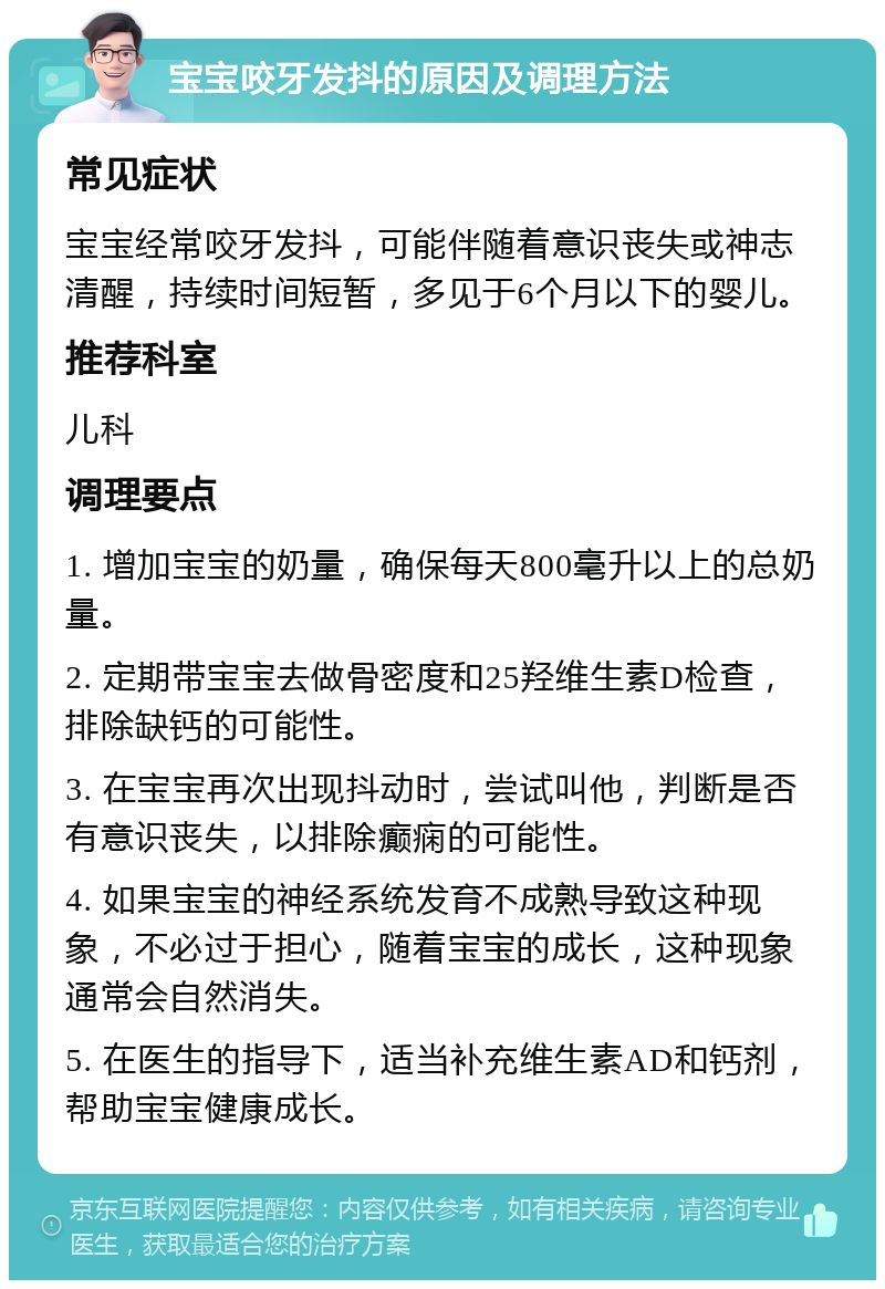 宝宝咬牙发抖的原因及调理方法 常见症状 宝宝经常咬牙发抖，可能伴随着意识丧失或神志清醒，持续时间短暂，多见于6个月以下的婴儿。 推荐科室 儿科 调理要点 1. 增加宝宝的奶量，确保每天800毫升以上的总奶量。 2. 定期带宝宝去做骨密度和25羟维生素D检查，排除缺钙的可能性。 3. 在宝宝再次出现抖动时，尝试叫他，判断是否有意识丧失，以排除癫痫的可能性。 4. 如果宝宝的神经系统发育不成熟导致这种现象，不必过于担心，随着宝宝的成长，这种现象通常会自然消失。 5. 在医生的指导下，适当补充维生素AD和钙剂，帮助宝宝健康成长。