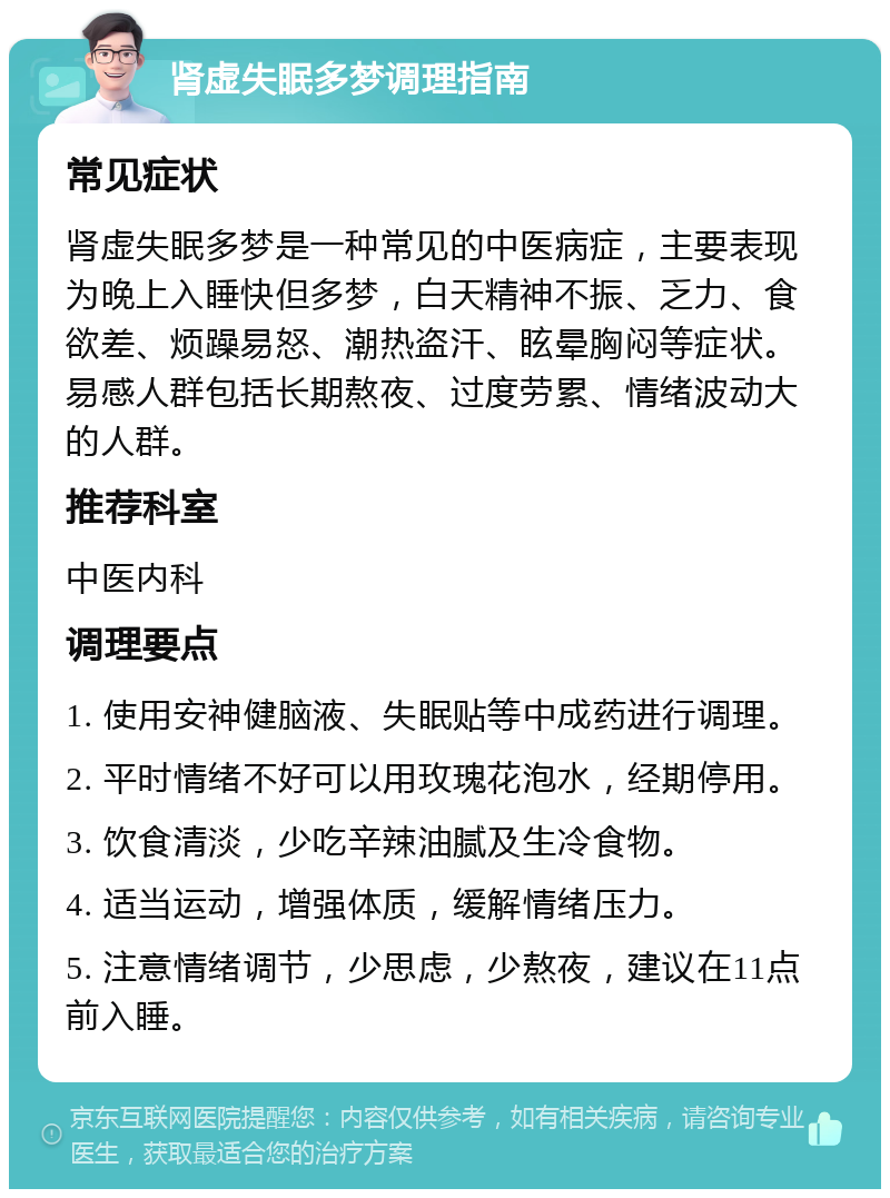 肾虚失眠多梦调理指南 常见症状 肾虚失眠多梦是一种常见的中医病症，主要表现为晚上入睡快但多梦，白天精神不振、乏力、食欲差、烦躁易怒、潮热盗汗、眩晕胸闷等症状。易感人群包括长期熬夜、过度劳累、情绪波动大的人群。 推荐科室 中医内科 调理要点 1. 使用安神健脑液、失眠贴等中成药进行调理。 2. 平时情绪不好可以用玫瑰花泡水，经期停用。 3. 饮食清淡，少吃辛辣油腻及生冷食物。 4. 适当运动，增强体质，缓解情绪压力。 5. 注意情绪调节，少思虑，少熬夜，建议在11点前入睡。