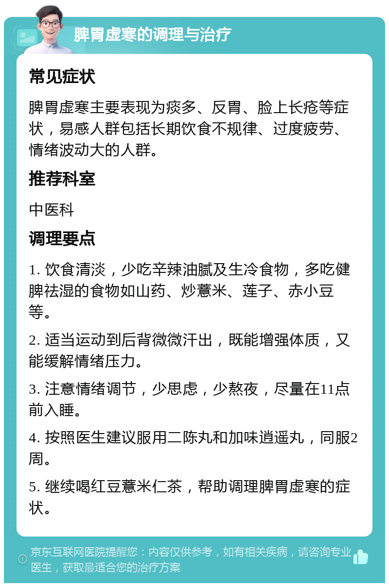 脾胃虚寒的调理与治疗 常见症状 脾胃虚寒主要表现为痰多、反胃、脸上长疮等症状，易感人群包括长期饮食不规律、过度疲劳、情绪波动大的人群。 推荐科室 中医科 调理要点 1. 饮食清淡，少吃辛辣油腻及生冷食物，多吃健脾祛湿的食物如山药、炒薏米、莲子、赤小豆等。 2. 适当运动到后背微微汗出，既能增强体质，又能缓解情绪压力。 3. 注意情绪调节，少思虑，少熬夜，尽量在11点前入睡。 4. 按照医生建议服用二陈丸和加味逍遥丸，同服2周。 5. 继续喝红豆薏米仁茶，帮助调理脾胃虚寒的症状。