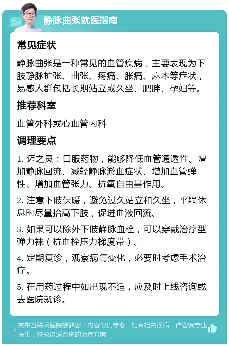 静脉曲张就医指南 常见症状 静脉曲张是一种常见的血管疾病，主要表现为下肢静脉扩张、曲张、疼痛、胀痛、麻木等症状，易感人群包括长期站立或久坐、肥胖、孕妇等。 推荐科室 血管外科或心血管内科 调理要点 1. 迈之灵：口服药物，能够降低血管通透性、增加静脉回流、减轻静脉淤血症状、增加血管弹性、增加血管张力、抗氧自由基作用。 2. 注意下肢保暖，避免过久站立和久坐，平躺休息时尽量抬高下肢，促进血液回流。 3. 如果可以除外下肢静脉血栓，可以穿戴治疗型弹力袜（抗血栓压力梯度带）。 4. 定期复诊，观察病情变化，必要时考虑手术治疗。 5. 在用药过程中如出现不适，应及时上线咨询或去医院就诊。