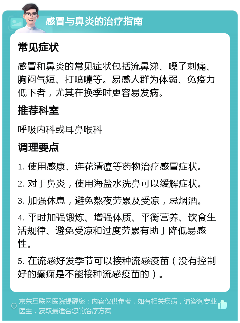 感冒与鼻炎的治疗指南 常见症状 感冒和鼻炎的常见症状包括流鼻涕、嗓子刺痛、胸闷气短、打喷嚏等。易感人群为体弱、免疫力低下者，尤其在换季时更容易发病。 推荐科室 呼吸内科或耳鼻喉科 调理要点 1. 使用感康、连花清瘟等药物治疗感冒症状。 2. 对于鼻炎，使用海盐水洗鼻可以缓解症状。 3. 加强休息，避免熬夜劳累及受凉，忌烟酒。 4. 平时加强锻炼、增强体质、平衡营养、饮食生活规律、避免受凉和过度劳累有助于降低易感性。 5. 在流感好发季节可以接种流感疫苗（没有控制好的癫痫是不能接种流感疫苗的）。