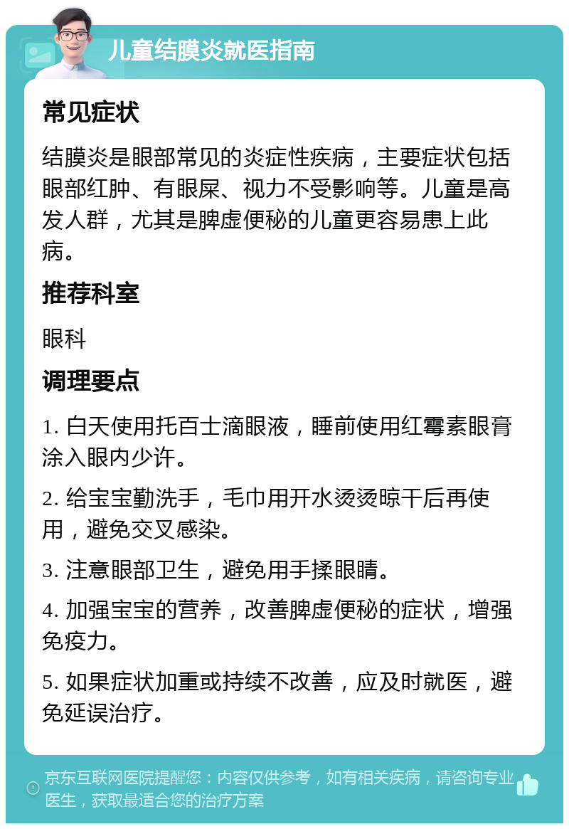 儿童结膜炎就医指南 常见症状 结膜炎是眼部常见的炎症性疾病，主要症状包括眼部红肿、有眼屎、视力不受影响等。儿童是高发人群，尤其是脾虚便秘的儿童更容易患上此病。 推荐科室 眼科 调理要点 1. 白天使用托百士滴眼液，睡前使用红霉素眼膏涂入眼内少许。 2. 给宝宝勤洗手，毛巾用开水烫烫晾干后再使用，避免交叉感染。 3. 注意眼部卫生，避免用手揉眼睛。 4. 加强宝宝的营养，改善脾虚便秘的症状，增强免疫力。 5. 如果症状加重或持续不改善，应及时就医，避免延误治疗。