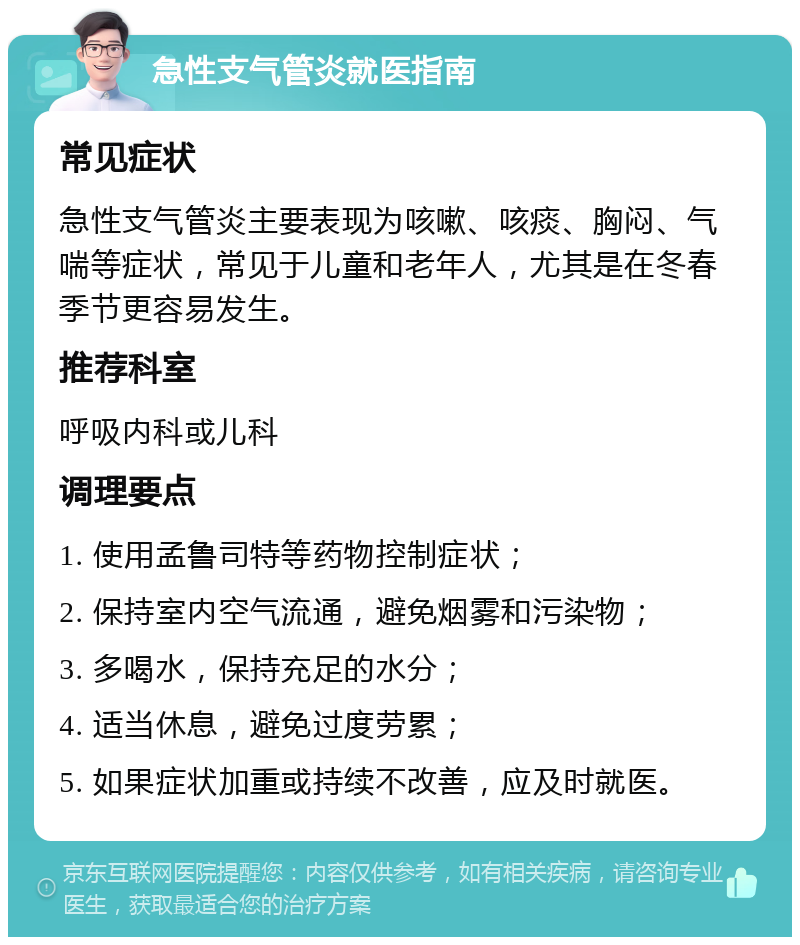 急性支气管炎就医指南 常见症状 急性支气管炎主要表现为咳嗽、咳痰、胸闷、气喘等症状，常见于儿童和老年人，尤其是在冬春季节更容易发生。 推荐科室 呼吸内科或儿科 调理要点 1. 使用孟鲁司特等药物控制症状； 2. 保持室内空气流通，避免烟雾和污染物； 3. 多喝水，保持充足的水分； 4. 适当休息，避免过度劳累； 5. 如果症状加重或持续不改善，应及时就医。