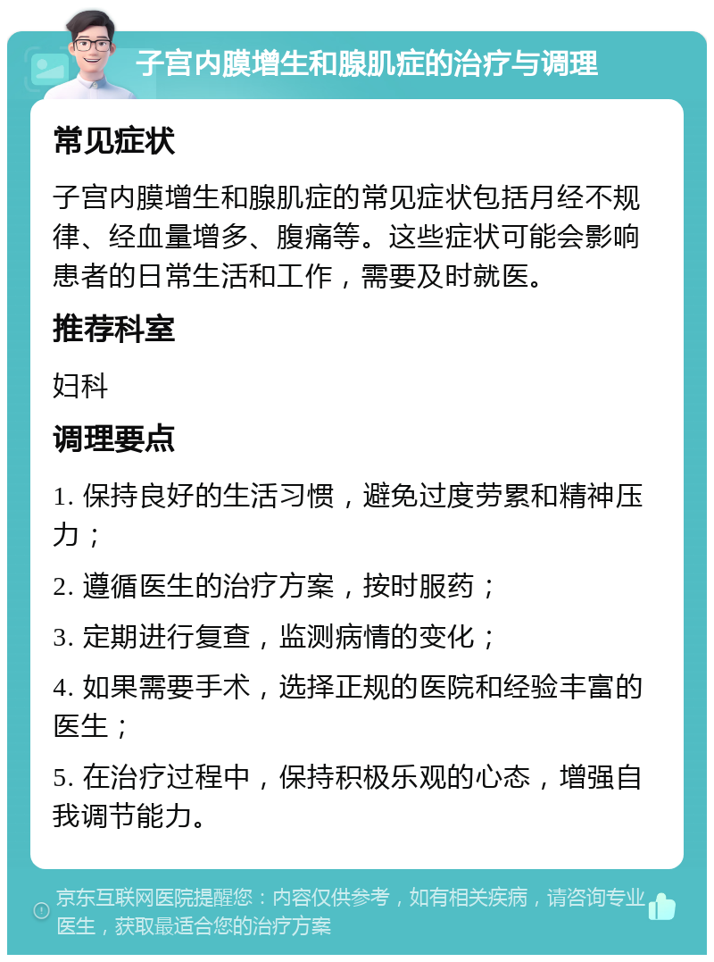 子宫内膜增生和腺肌症的治疗与调理 常见症状 子宫内膜增生和腺肌症的常见症状包括月经不规律、经血量增多、腹痛等。这些症状可能会影响患者的日常生活和工作，需要及时就医。 推荐科室 妇科 调理要点 1. 保持良好的生活习惯，避免过度劳累和精神压力； 2. 遵循医生的治疗方案，按时服药； 3. 定期进行复查，监测病情的变化； 4. 如果需要手术，选择正规的医院和经验丰富的医生； 5. 在治疗过程中，保持积极乐观的心态，增强自我调节能力。