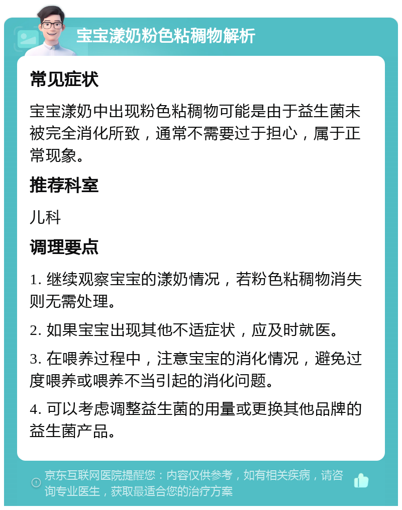 宝宝漾奶粉色粘稠物解析 常见症状 宝宝漾奶中出现粉色粘稠物可能是由于益生菌未被完全消化所致，通常不需要过于担心，属于正常现象。 推荐科室 儿科 调理要点 1. 继续观察宝宝的漾奶情况，若粉色粘稠物消失则无需处理。 2. 如果宝宝出现其他不适症状，应及时就医。 3. 在喂养过程中，注意宝宝的消化情况，避免过度喂养或喂养不当引起的消化问题。 4. 可以考虑调整益生菌的用量或更换其他品牌的益生菌产品。