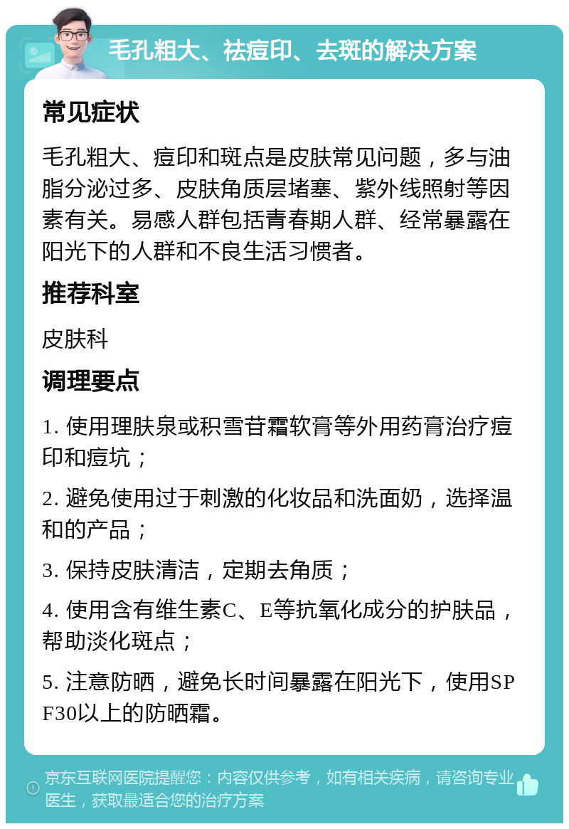 毛孔粗大、祛痘印、去斑的解决方案 常见症状 毛孔粗大、痘印和斑点是皮肤常见问题，多与油脂分泌过多、皮肤角质层堵塞、紫外线照射等因素有关。易感人群包括青春期人群、经常暴露在阳光下的人群和不良生活习惯者。 推荐科室 皮肤科 调理要点 1. 使用理肤泉或积雪苷霜软膏等外用药膏治疗痘印和痘坑； 2. 避免使用过于刺激的化妆品和洗面奶，选择温和的产品； 3. 保持皮肤清洁，定期去角质； 4. 使用含有维生素C、E等抗氧化成分的护肤品，帮助淡化斑点； 5. 注意防晒，避免长时间暴露在阳光下，使用SPF30以上的防晒霜。