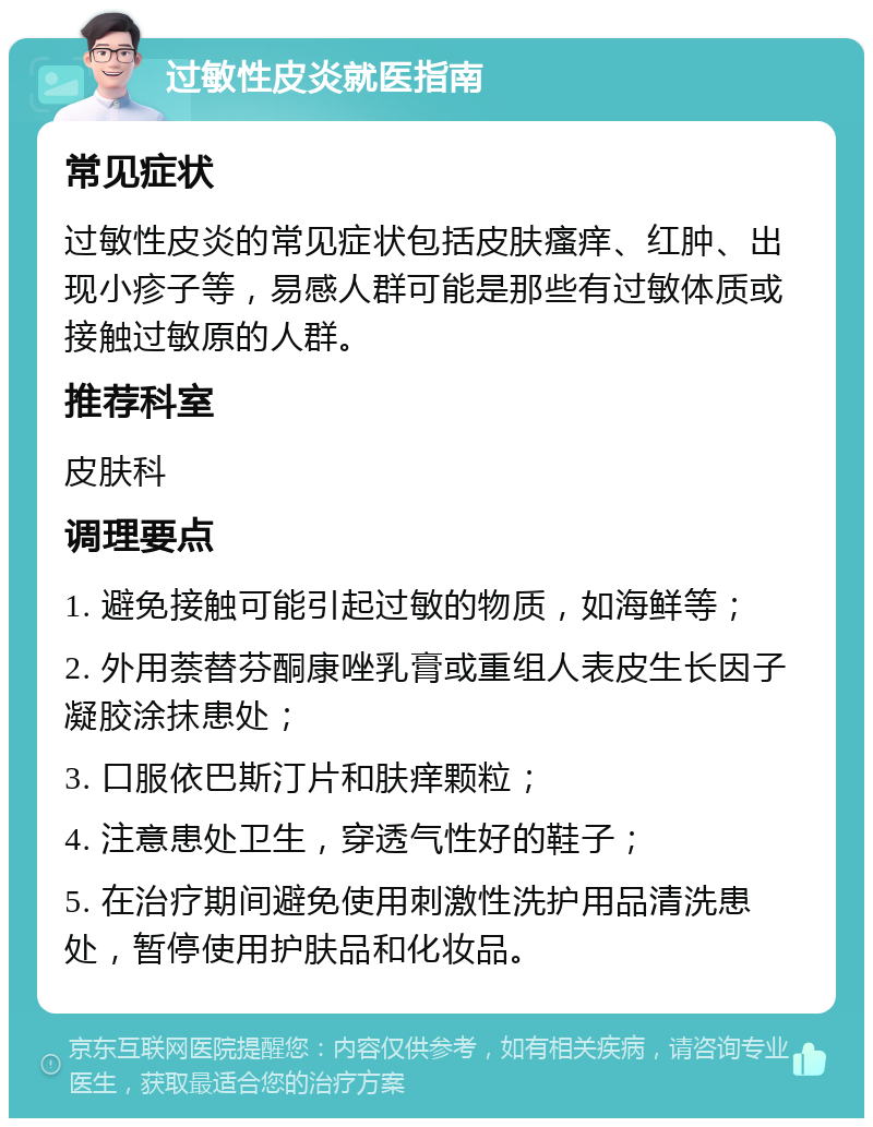 过敏性皮炎就医指南 常见症状 过敏性皮炎的常见症状包括皮肤瘙痒、红肿、出现小疹子等，易感人群可能是那些有过敏体质或接触过敏原的人群。 推荐科室 皮肤科 调理要点 1. 避免接触可能引起过敏的物质，如海鲜等； 2. 外用萘替芬酮康唑乳膏或重组人表皮生长因子凝胶涂抹患处； 3. 口服依巴斯汀片和肤痒颗粒； 4. 注意患处卫生，穿透气性好的鞋子； 5. 在治疗期间避免使用刺激性洗护用品清洗患处，暂停使用护肤品和化妆品。