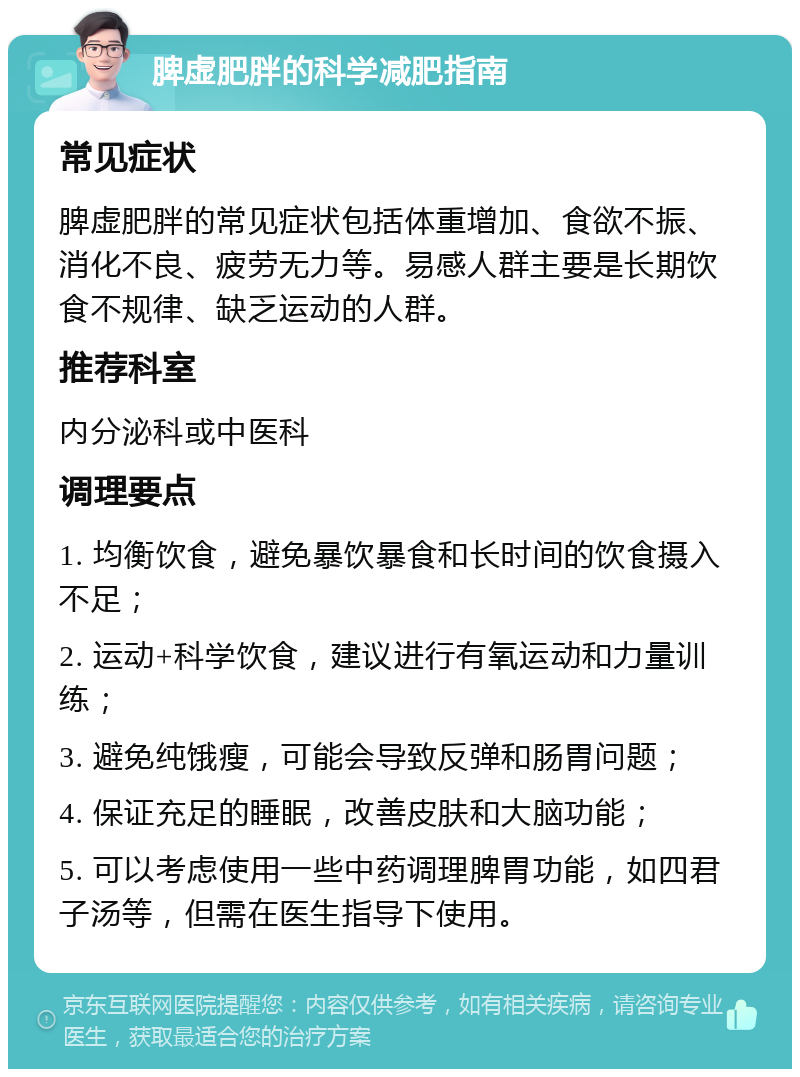 脾虚肥胖的科学减肥指南 常见症状 脾虚肥胖的常见症状包括体重增加、食欲不振、消化不良、疲劳无力等。易感人群主要是长期饮食不规律、缺乏运动的人群。 推荐科室 内分泌科或中医科 调理要点 1. 均衡饮食，避免暴饮暴食和长时间的饮食摄入不足； 2. 运动+科学饮食，建议进行有氧运动和力量训练； 3. 避免纯饿瘦，可能会导致反弹和肠胃问题； 4. 保证充足的睡眠，改善皮肤和大脑功能； 5. 可以考虑使用一些中药调理脾胃功能，如四君子汤等，但需在医生指导下使用。