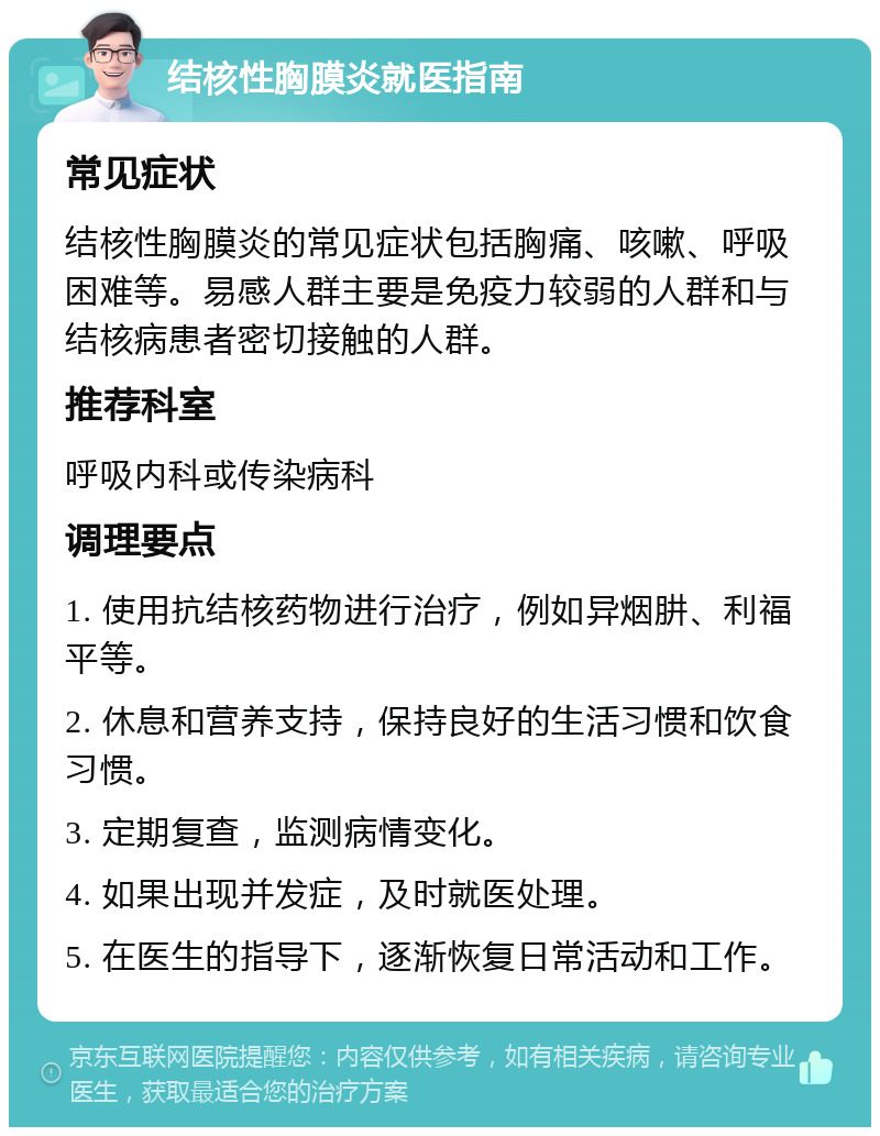 结核性胸膜炎就医指南 常见症状 结核性胸膜炎的常见症状包括胸痛、咳嗽、呼吸困难等。易感人群主要是免疫力较弱的人群和与结核病患者密切接触的人群。 推荐科室 呼吸内科或传染病科 调理要点 1. 使用抗结核药物进行治疗，例如异烟肼、利福平等。 2. 休息和营养支持，保持良好的生活习惯和饮食习惯。 3. 定期复查，监测病情变化。 4. 如果出现并发症，及时就医处理。 5. 在医生的指导下，逐渐恢复日常活动和工作。