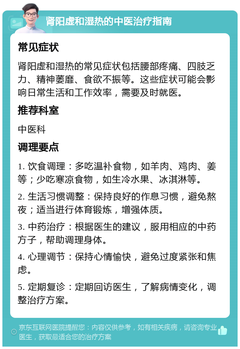 肾阳虚和湿热的中医治疗指南 常见症状 肾阳虚和湿热的常见症状包括腰部疼痛、四肢乏力、精神萎靡、食欲不振等。这些症状可能会影响日常生活和工作效率，需要及时就医。 推荐科室 中医科 调理要点 1. 饮食调理：多吃温补食物，如羊肉、鸡肉、姜等；少吃寒凉食物，如生冷水果、冰淇淋等。 2. 生活习惯调整：保持良好的作息习惯，避免熬夜；适当进行体育锻炼，增强体质。 3. 中药治疗：根据医生的建议，服用相应的中药方子，帮助调理身体。 4. 心理调节：保持心情愉快，避免过度紧张和焦虑。 5. 定期复诊：定期回访医生，了解病情变化，调整治疗方案。