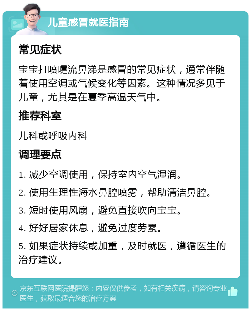 儿童感冒就医指南 常见症状 宝宝打喷嚏流鼻涕是感冒的常见症状，通常伴随着使用空调或气候变化等因素。这种情况多见于儿童，尤其是在夏季高温天气中。 推荐科室 儿科或呼吸内科 调理要点 1. 减少空调使用，保持室内空气湿润。 2. 使用生理性海水鼻腔喷雾，帮助清洁鼻腔。 3. 短时使用风扇，避免直接吹向宝宝。 4. 好好居家休息，避免过度劳累。 5. 如果症状持续或加重，及时就医，遵循医生的治疗建议。