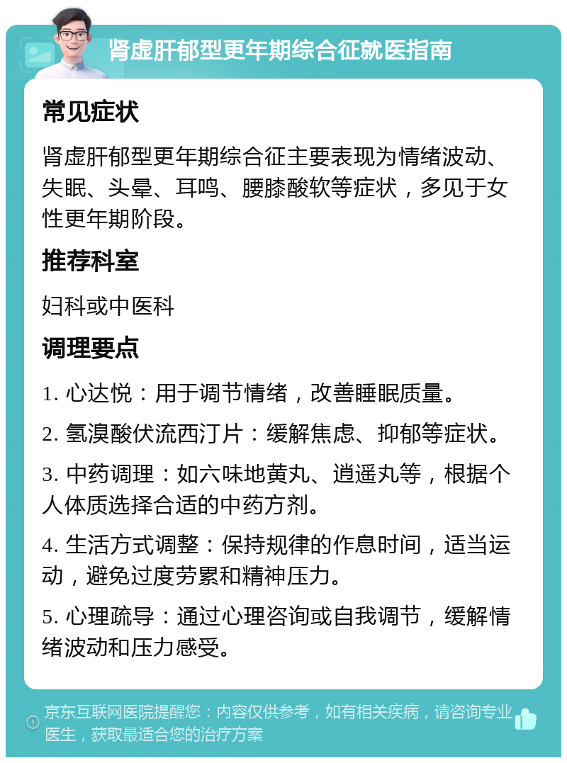 肾虚肝郁型更年期综合征就医指南 常见症状 肾虚肝郁型更年期综合征主要表现为情绪波动、失眠、头晕、耳鸣、腰膝酸软等症状，多见于女性更年期阶段。 推荐科室 妇科或中医科 调理要点 1. 心达悦：用于调节情绪，改善睡眠质量。 2. 氢溴酸伏流西汀片：缓解焦虑、抑郁等症状。 3. 中药调理：如六味地黄丸、逍遥丸等，根据个人体质选择合适的中药方剂。 4. 生活方式调整：保持规律的作息时间，适当运动，避免过度劳累和精神压力。 5. 心理疏导：通过心理咨询或自我调节，缓解情绪波动和压力感受。