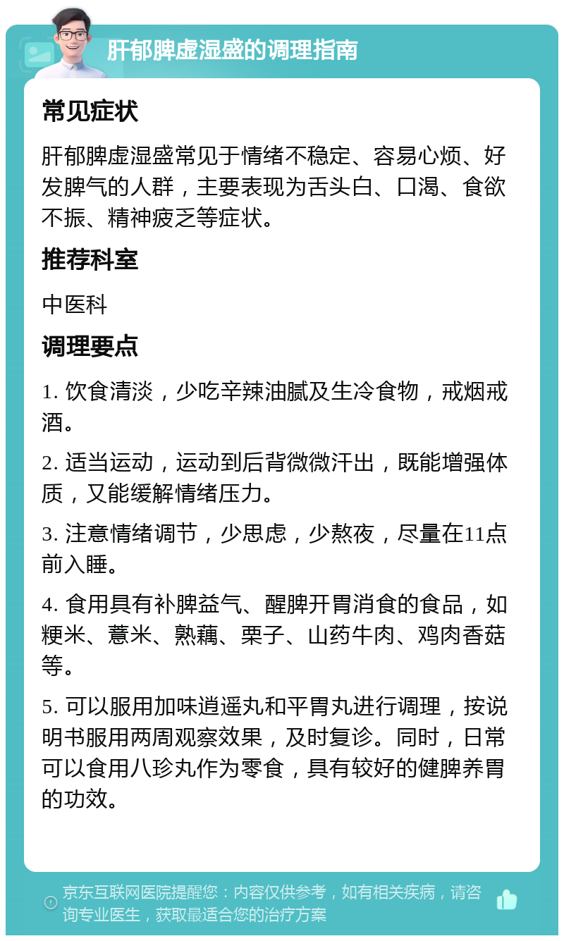 肝郁脾虚湿盛的调理指南 常见症状 肝郁脾虚湿盛常见于情绪不稳定、容易心烦、好发脾气的人群，主要表现为舌头白、口渴、食欲不振、精神疲乏等症状。 推荐科室 中医科 调理要点 1. 饮食清淡，少吃辛辣油腻及生冷食物，戒烟戒酒。 2. 适当运动，运动到后背微微汗出，既能增强体质，又能缓解情绪压力。 3. 注意情绪调节，少思虑，少熬夜，尽量在11点前入睡。 4. 食用具有补脾益气、醒脾开胃消食的食品，如粳米、薏米、熟藕、栗子、山药牛肉、鸡肉香菇等。 5. 可以服用加味逍遥丸和平胃丸进行调理，按说明书服用两周观察效果，及时复诊。同时，日常可以食用八珍丸作为零食，具有较好的健脾养胃的功效。