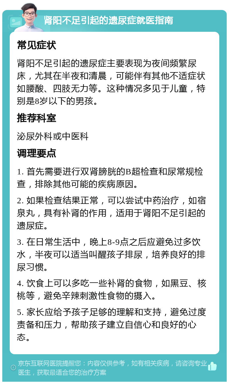 肾阳不足引起的遗尿症就医指南 常见症状 肾阳不足引起的遗尿症主要表现为夜间频繁尿床，尤其在半夜和清晨，可能伴有其他不适症状如腰酸、四肢无力等。这种情况多见于儿童，特别是8岁以下的男孩。 推荐科室 泌尿外科或中医科 调理要点 1. 首先需要进行双肾膀胱的B超检查和尿常规检查，排除其他可能的疾病原因。 2. 如果检查结果正常，可以尝试中药治疗，如宿泉丸，具有补肾的作用，适用于肾阳不足引起的遗尿症。 3. 在日常生活中，晚上8-9点之后应避免过多饮水，半夜可以适当叫醒孩子排尿，培养良好的排尿习惯。 4. 饮食上可以多吃一些补肾的食物，如黑豆、核桃等，避免辛辣刺激性食物的摄入。 5. 家长应给予孩子足够的理解和支持，避免过度责备和压力，帮助孩子建立自信心和良好的心态。