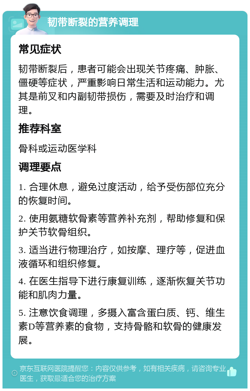 韧带断裂的营养调理 常见症状 韧带断裂后，患者可能会出现关节疼痛、肿胀、僵硬等症状，严重影响日常生活和运动能力。尤其是前叉和内副韧带损伤，需要及时治疗和调理。 推荐科室 骨科或运动医学科 调理要点 1. 合理休息，避免过度活动，给予受伤部位充分的恢复时间。 2. 使用氨糖软骨素等营养补充剂，帮助修复和保护关节软骨组织。 3. 适当进行物理治疗，如按摩、理疗等，促进血液循环和组织修复。 4. 在医生指导下进行康复训练，逐渐恢复关节功能和肌肉力量。 5. 注意饮食调理，多摄入富含蛋白质、钙、维生素D等营养素的食物，支持骨骼和软骨的健康发展。