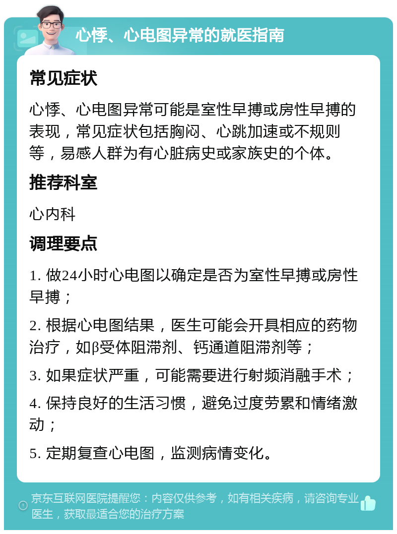 心悸、心电图异常的就医指南 常见症状 心悸、心电图异常可能是室性早搏或房性早搏的表现，常见症状包括胸闷、心跳加速或不规则等，易感人群为有心脏病史或家族史的个体。 推荐科室 心内科 调理要点 1. 做24小时心电图以确定是否为室性早搏或房性早搏； 2. 根据心电图结果，医生可能会开具相应的药物治疗，如β受体阻滞剂、钙通道阻滞剂等； 3. 如果症状严重，可能需要进行射频消融手术； 4. 保持良好的生活习惯，避免过度劳累和情绪激动； 5. 定期复查心电图，监测病情变化。