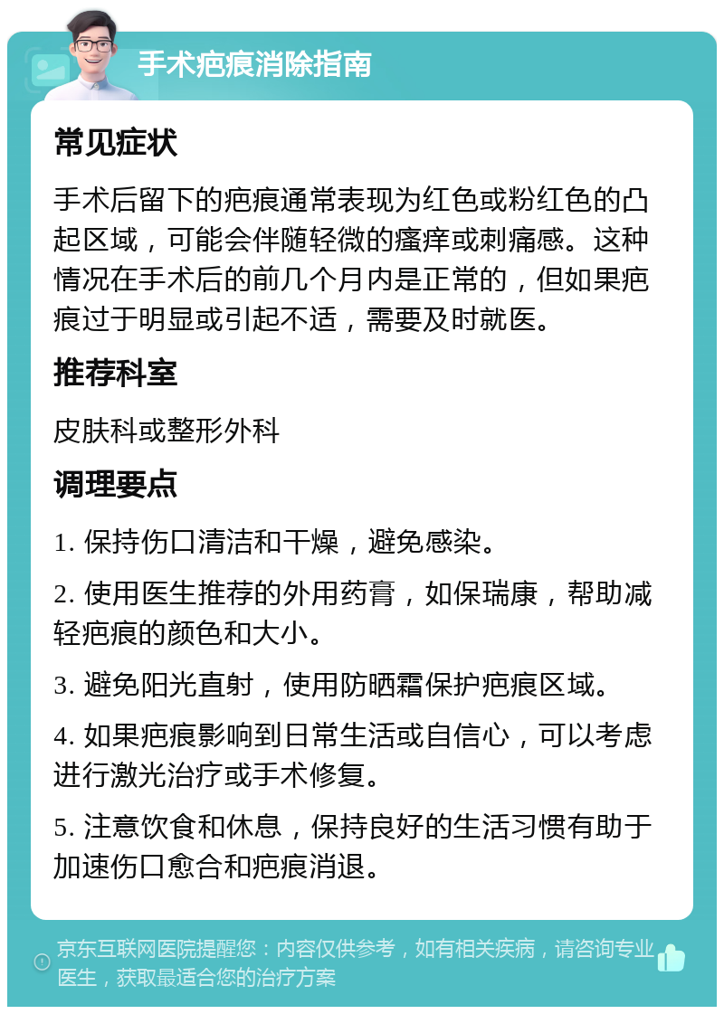 手术疤痕消除指南 常见症状 手术后留下的疤痕通常表现为红色或粉红色的凸起区域，可能会伴随轻微的瘙痒或刺痛感。这种情况在手术后的前几个月内是正常的，但如果疤痕过于明显或引起不适，需要及时就医。 推荐科室 皮肤科或整形外科 调理要点 1. 保持伤口清洁和干燥，避免感染。 2. 使用医生推荐的外用药膏，如保瑞康，帮助减轻疤痕的颜色和大小。 3. 避免阳光直射，使用防晒霜保护疤痕区域。 4. 如果疤痕影响到日常生活或自信心，可以考虑进行激光治疗或手术修复。 5. 注意饮食和休息，保持良好的生活习惯有助于加速伤口愈合和疤痕消退。