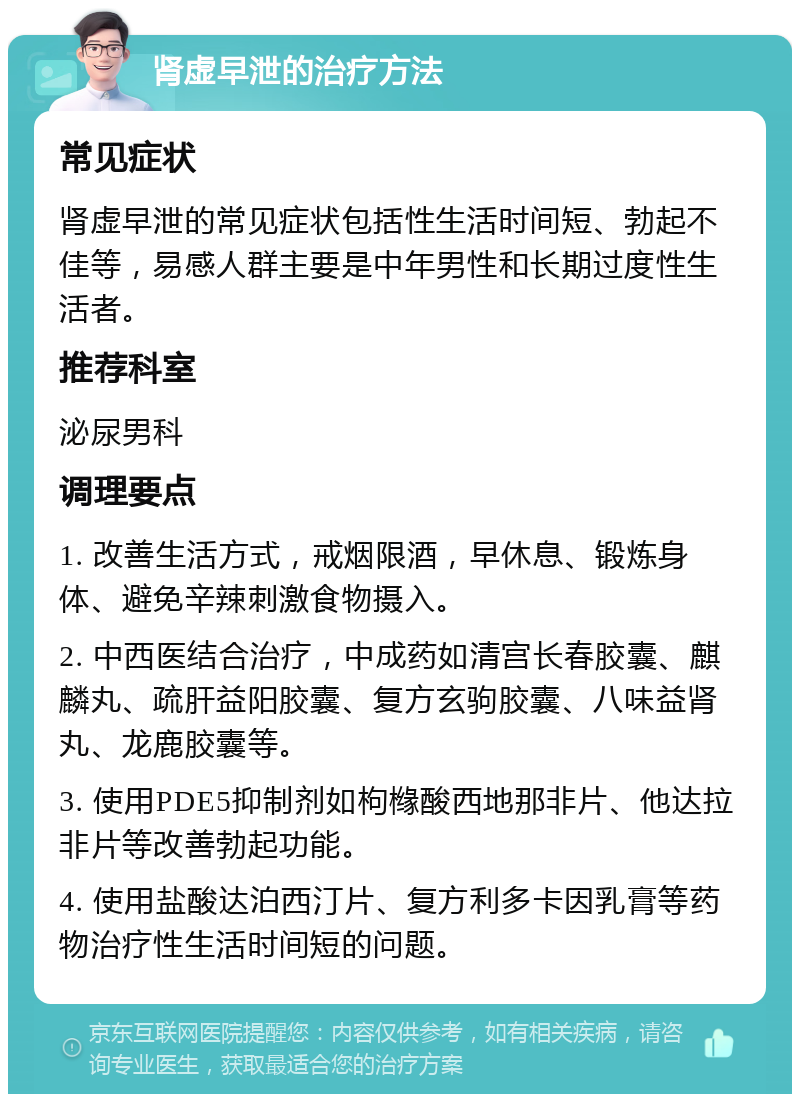 肾虚早泄的治疗方法 常见症状 肾虚早泄的常见症状包括性生活时间短、勃起不佳等，易感人群主要是中年男性和长期过度性生活者。 推荐科室 泌尿男科 调理要点 1. 改善生活方式，戒烟限酒，早休息、锻炼身体、避免辛辣刺激食物摄入。 2. 中西医结合治疗，中成药如清宫长春胶囊、麒麟丸、疏肝益阳胶囊、复方玄驹胶囊、八味益肾丸、龙鹿胶囊等。 3. 使用PDE5抑制剂如枸橼酸西地那非片、他达拉非片等改善勃起功能。 4. 使用盐酸达泊西汀片、复方利多卡因乳膏等药物治疗性生活时间短的问题。