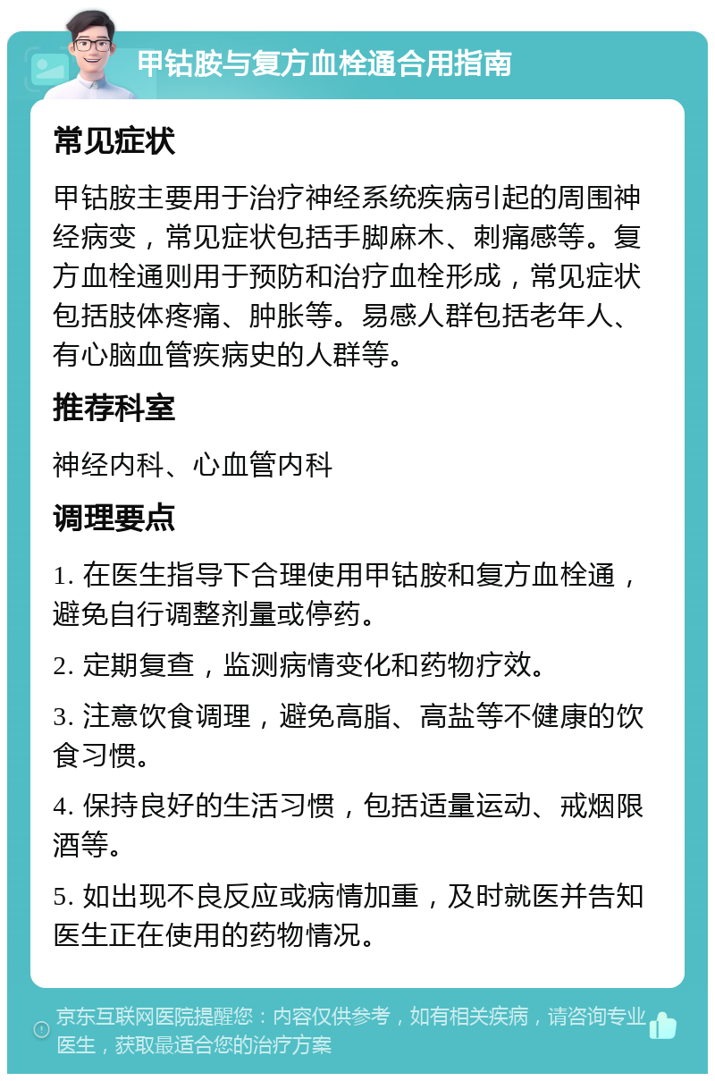 甲钴胺与复方血栓通合用指南 常见症状 甲钴胺主要用于治疗神经系统疾病引起的周围神经病变，常见症状包括手脚麻木、刺痛感等。复方血栓通则用于预防和治疗血栓形成，常见症状包括肢体疼痛、肿胀等。易感人群包括老年人、有心脑血管疾病史的人群等。 推荐科室 神经内科、心血管内科 调理要点 1. 在医生指导下合理使用甲钴胺和复方血栓通，避免自行调整剂量或停药。 2. 定期复查，监测病情变化和药物疗效。 3. 注意饮食调理，避免高脂、高盐等不健康的饮食习惯。 4. 保持良好的生活习惯，包括适量运动、戒烟限酒等。 5. 如出现不良反应或病情加重，及时就医并告知医生正在使用的药物情况。