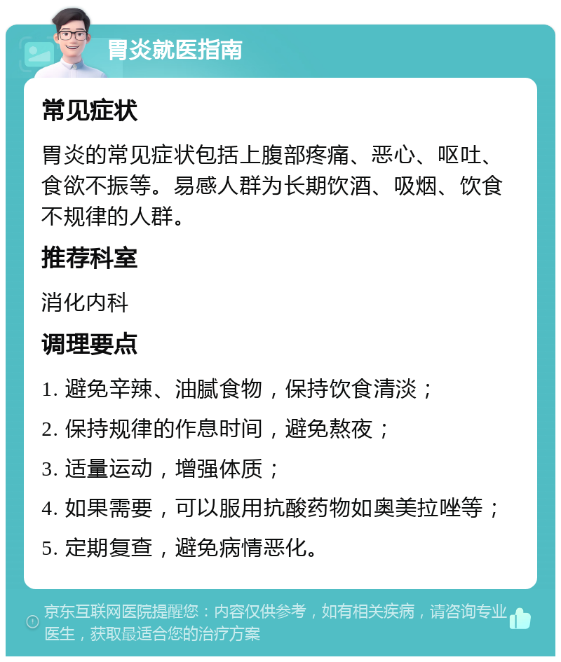 胃炎就医指南 常见症状 胃炎的常见症状包括上腹部疼痛、恶心、呕吐、食欲不振等。易感人群为长期饮酒、吸烟、饮食不规律的人群。 推荐科室 消化内科 调理要点 1. 避免辛辣、油腻食物，保持饮食清淡； 2. 保持规律的作息时间，避免熬夜； 3. 适量运动，增强体质； 4. 如果需要，可以服用抗酸药物如奥美拉唑等； 5. 定期复查，避免病情恶化。