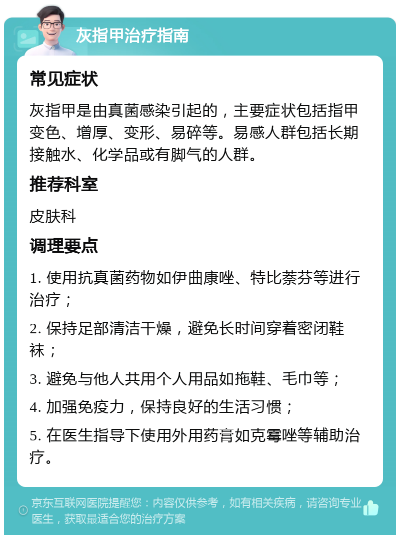 灰指甲治疗指南 常见症状 灰指甲是由真菌感染引起的，主要症状包括指甲变色、增厚、变形、易碎等。易感人群包括长期接触水、化学品或有脚气的人群。 推荐科室 皮肤科 调理要点 1. 使用抗真菌药物如伊曲康唑、特比萘芬等进行治疗； 2. 保持足部清洁干燥，避免长时间穿着密闭鞋袜； 3. 避免与他人共用个人用品如拖鞋、毛巾等； 4. 加强免疫力，保持良好的生活习惯； 5. 在医生指导下使用外用药膏如克霉唑等辅助治疗。