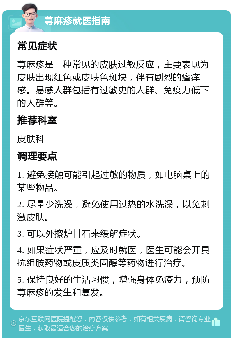 荨麻疹就医指南 常见症状 荨麻疹是一种常见的皮肤过敏反应，主要表现为皮肤出现红色或皮肤色斑块，伴有剧烈的瘙痒感。易感人群包括有过敏史的人群、免疫力低下的人群等。 推荐科室 皮肤科 调理要点 1. 避免接触可能引起过敏的物质，如电脑桌上的某些物品。 2. 尽量少洗澡，避免使用过热的水洗澡，以免刺激皮肤。 3. 可以外擦炉甘石来缓解症状。 4. 如果症状严重，应及时就医，医生可能会开具抗组胺药物或皮质类固醇等药物进行治疗。 5. 保持良好的生活习惯，增强身体免疫力，预防荨麻疹的发生和复发。