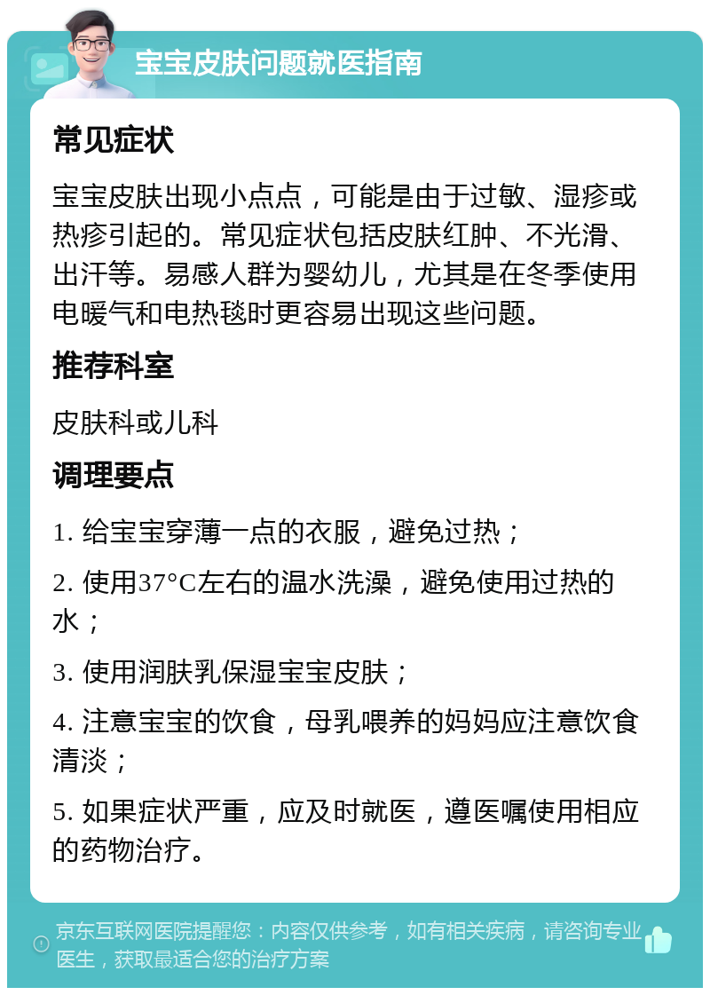 宝宝皮肤问题就医指南 常见症状 宝宝皮肤出现小点点，可能是由于过敏、湿疹或热疹引起的。常见症状包括皮肤红肿、不光滑、出汗等。易感人群为婴幼儿，尤其是在冬季使用电暖气和电热毯时更容易出现这些问题。 推荐科室 皮肤科或儿科 调理要点 1. 给宝宝穿薄一点的衣服，避免过热； 2. 使用37°C左右的温水洗澡，避免使用过热的水； 3. 使用润肤乳保湿宝宝皮肤； 4. 注意宝宝的饮食，母乳喂养的妈妈应注意饮食清淡； 5. 如果症状严重，应及时就医，遵医嘱使用相应的药物治疗。