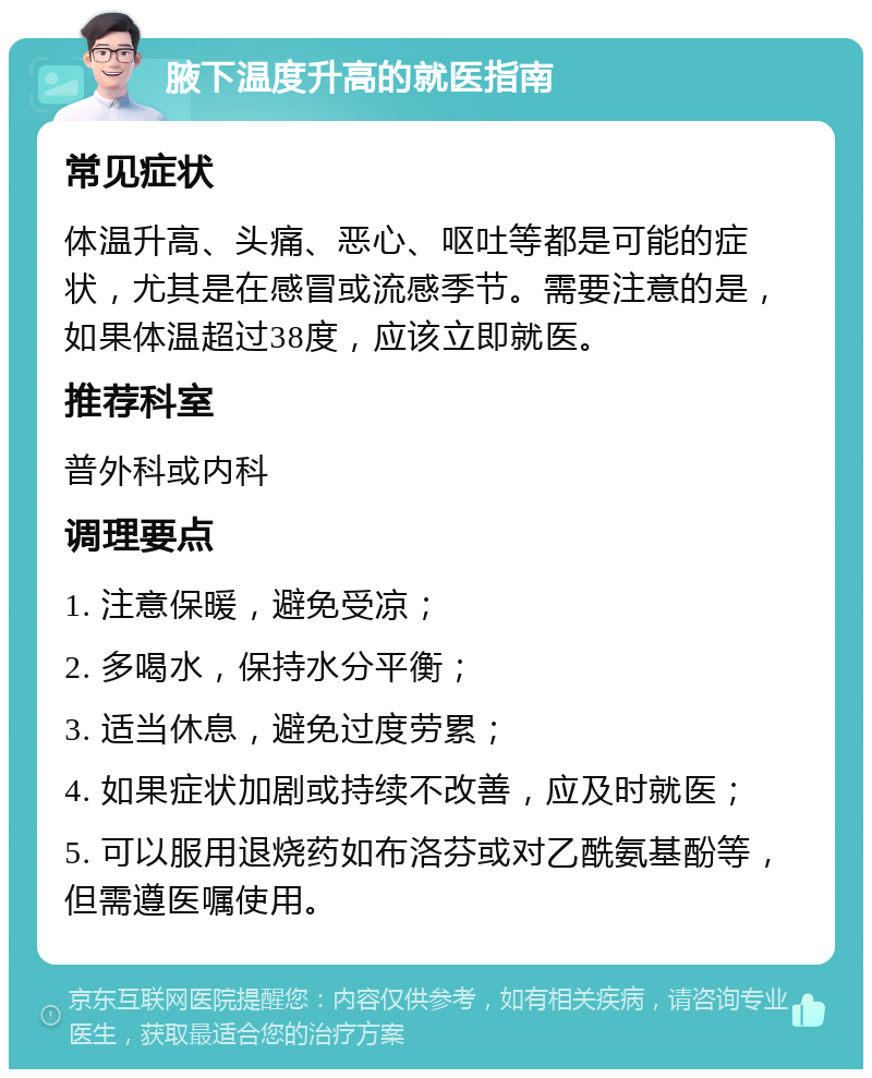 腋下温度升高的就医指南 常见症状 体温升高、头痛、恶心、呕吐等都是可能的症状，尤其是在感冒或流感季节。需要注意的是，如果体温超过38度，应该立即就医。 推荐科室 普外科或内科 调理要点 1. 注意保暖，避免受凉； 2. 多喝水，保持水分平衡； 3. 适当休息，避免过度劳累； 4. 如果症状加剧或持续不改善，应及时就医； 5. 可以服用退烧药如布洛芬或对乙酰氨基酚等，但需遵医嘱使用。