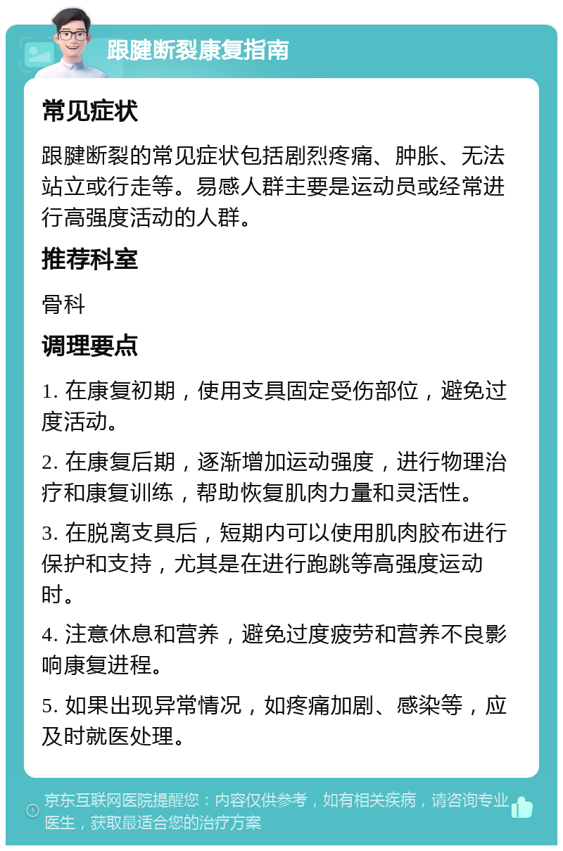 跟腱断裂康复指南 常见症状 跟腱断裂的常见症状包括剧烈疼痛、肿胀、无法站立或行走等。易感人群主要是运动员或经常进行高强度活动的人群。 推荐科室 骨科 调理要点 1. 在康复初期，使用支具固定受伤部位，避免过度活动。 2. 在康复后期，逐渐增加运动强度，进行物理治疗和康复训练，帮助恢复肌肉力量和灵活性。 3. 在脱离支具后，短期内可以使用肌肉胶布进行保护和支持，尤其是在进行跑跳等高强度运动时。 4. 注意休息和营养，避免过度疲劳和营养不良影响康复进程。 5. 如果出现异常情况，如疼痛加剧、感染等，应及时就医处理。