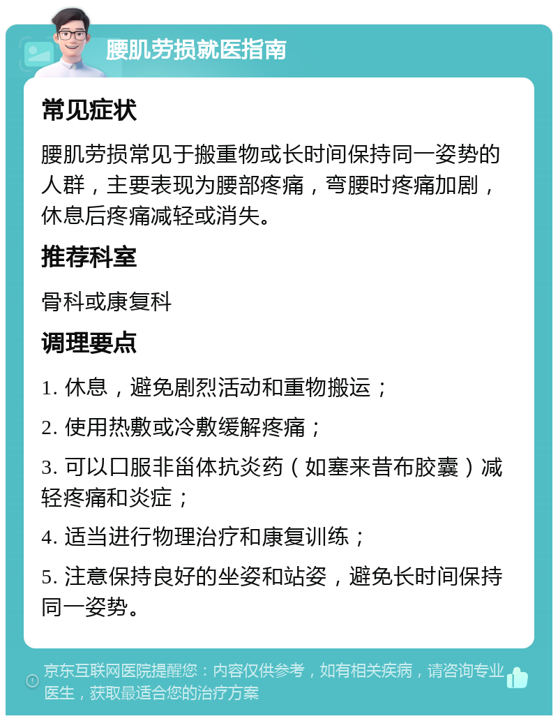 腰肌劳损就医指南 常见症状 腰肌劳损常见于搬重物或长时间保持同一姿势的人群，主要表现为腰部疼痛，弯腰时疼痛加剧，休息后疼痛减轻或消失。 推荐科室 骨科或康复科 调理要点 1. 休息，避免剧烈活动和重物搬运； 2. 使用热敷或冷敷缓解疼痛； 3. 可以口服非甾体抗炎药（如塞来昔布胶囊）减轻疼痛和炎症； 4. 适当进行物理治疗和康复训练； 5. 注意保持良好的坐姿和站姿，避免长时间保持同一姿势。