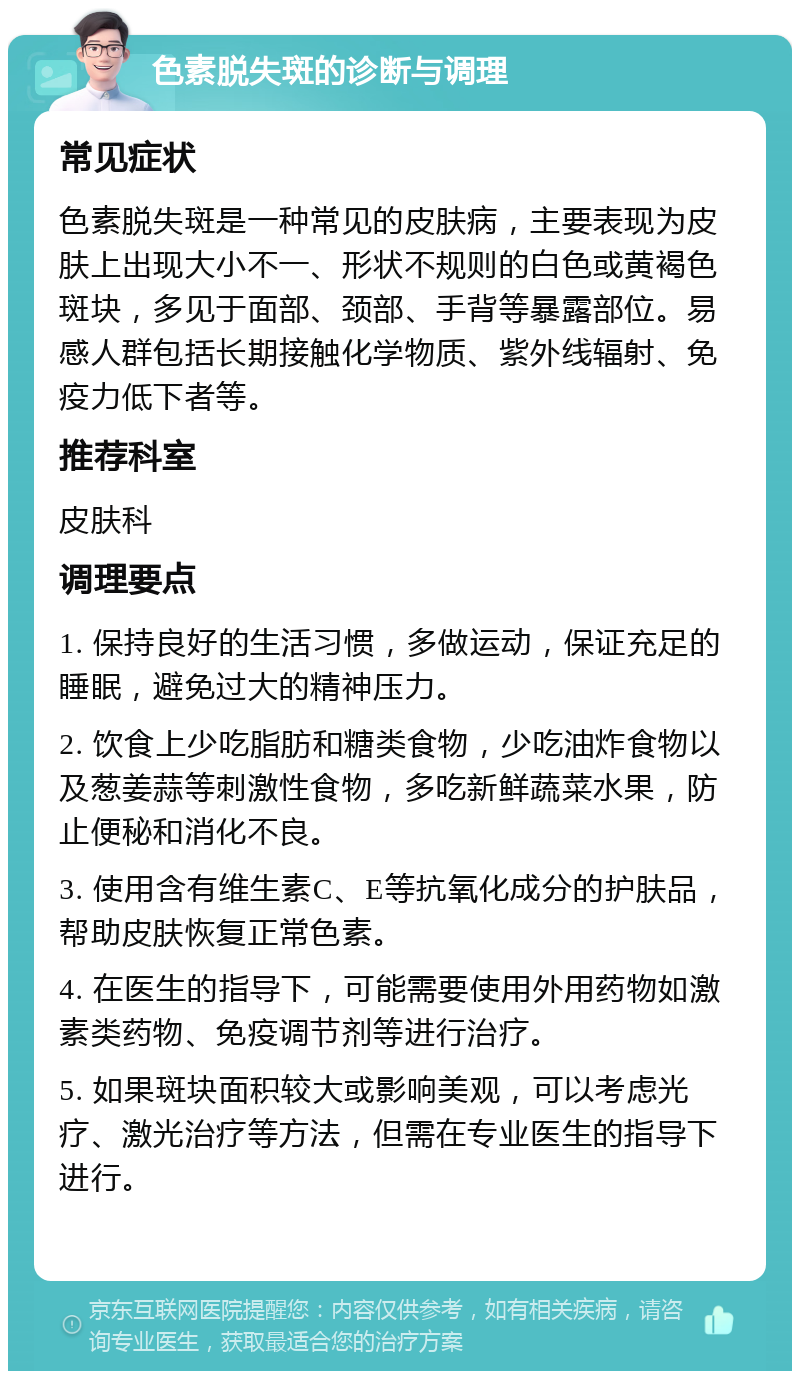 色素脱失斑的诊断与调理 常见症状 色素脱失斑是一种常见的皮肤病，主要表现为皮肤上出现大小不一、形状不规则的白色或黄褐色斑块，多见于面部、颈部、手背等暴露部位。易感人群包括长期接触化学物质、紫外线辐射、免疫力低下者等。 推荐科室 皮肤科 调理要点 1. 保持良好的生活习惯，多做运动，保证充足的睡眠，避免过大的精神压力。 2. 饮食上少吃脂肪和糖类食物，少吃油炸食物以及葱姜蒜等刺激性食物，多吃新鲜蔬菜水果，防止便秘和消化不良。 3. 使用含有维生素C、E等抗氧化成分的护肤品，帮助皮肤恢复正常色素。 4. 在医生的指导下，可能需要使用外用药物如激素类药物、免疫调节剂等进行治疗。 5. 如果斑块面积较大或影响美观，可以考虑光疗、激光治疗等方法，但需在专业医生的指导下进行。