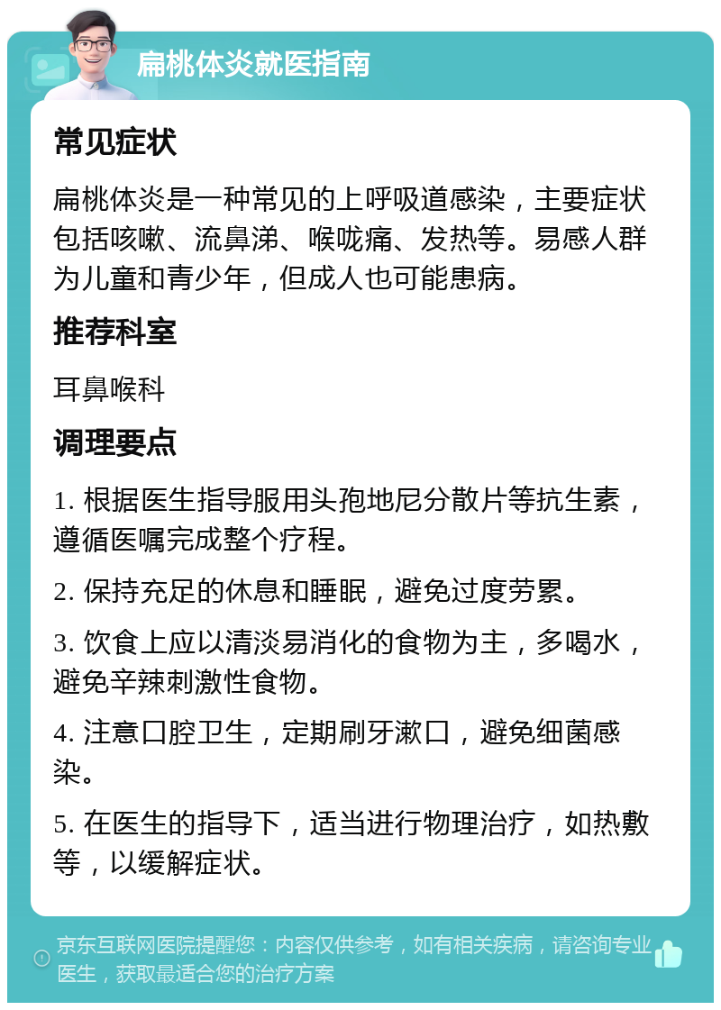 扁桃体炎就医指南 常见症状 扁桃体炎是一种常见的上呼吸道感染，主要症状包括咳嗽、流鼻涕、喉咙痛、发热等。易感人群为儿童和青少年，但成人也可能患病。 推荐科室 耳鼻喉科 调理要点 1. 根据医生指导服用头孢地尼分散片等抗生素，遵循医嘱完成整个疗程。 2. 保持充足的休息和睡眠，避免过度劳累。 3. 饮食上应以清淡易消化的食物为主，多喝水，避免辛辣刺激性食物。 4. 注意口腔卫生，定期刷牙漱口，避免细菌感染。 5. 在医生的指导下，适当进行物理治疗，如热敷等，以缓解症状。