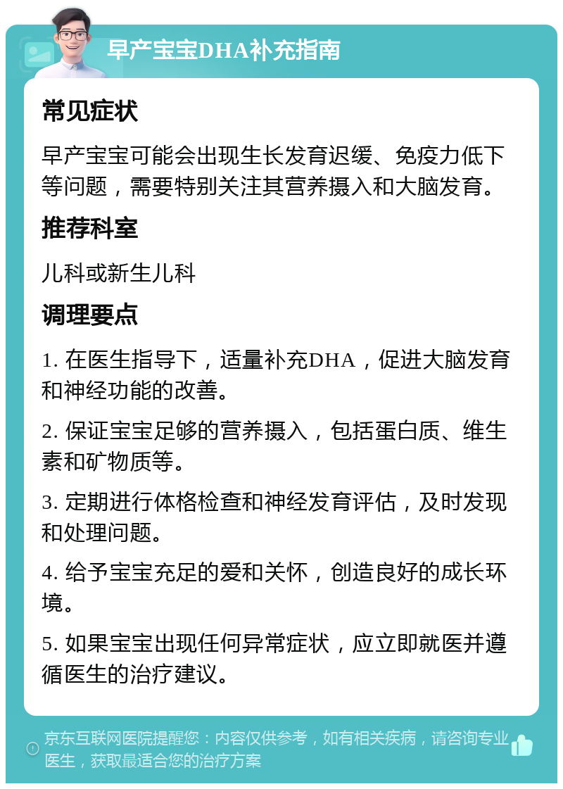 早产宝宝DHA补充指南 常见症状 早产宝宝可能会出现生长发育迟缓、免疫力低下等问题，需要特别关注其营养摄入和大脑发育。 推荐科室 儿科或新生儿科 调理要点 1. 在医生指导下，适量补充DHA，促进大脑发育和神经功能的改善。 2. 保证宝宝足够的营养摄入，包括蛋白质、维生素和矿物质等。 3. 定期进行体格检查和神经发育评估，及时发现和处理问题。 4. 给予宝宝充足的爱和关怀，创造良好的成长环境。 5. 如果宝宝出现任何异常症状，应立即就医并遵循医生的治疗建议。