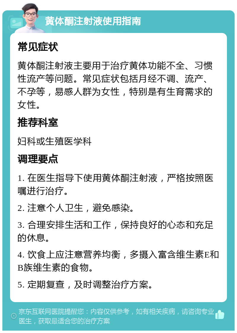 黄体酮注射液使用指南 常见症状 黄体酮注射液主要用于治疗黄体功能不全、习惯性流产等问题。常见症状包括月经不调、流产、不孕等，易感人群为女性，特别是有生育需求的女性。 推荐科室 妇科或生殖医学科 调理要点 1. 在医生指导下使用黄体酮注射液，严格按照医嘱进行治疗。 2. 注意个人卫生，避免感染。 3. 合理安排生活和工作，保持良好的心态和充足的休息。 4. 饮食上应注意营养均衡，多摄入富含维生素E和B族维生素的食物。 5. 定期复查，及时调整治疗方案。