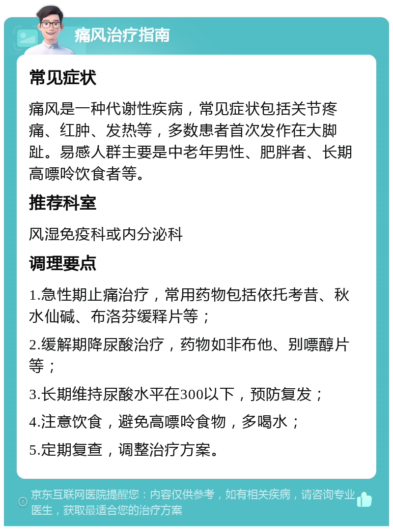 痛风治疗指南 常见症状 痛风是一种代谢性疾病，常见症状包括关节疼痛、红肿、发热等，多数患者首次发作在大脚趾。易感人群主要是中老年男性、肥胖者、长期高嘌呤饮食者等。 推荐科室 风湿免疫科或内分泌科 调理要点 1.急性期止痛治疗，常用药物包括依托考昔、秋水仙碱、布洛芬缓释片等； 2.缓解期降尿酸治疗，药物如非布他、别嘌醇片等； 3.长期维持尿酸水平在300以下，预防复发； 4.注意饮食，避免高嘌呤食物，多喝水； 5.定期复查，调整治疗方案。