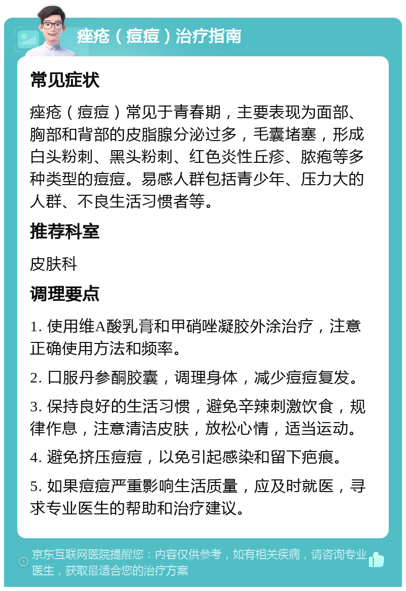 痤疮（痘痘）治疗指南 常见症状 痤疮（痘痘）常见于青春期，主要表现为面部、胸部和背部的皮脂腺分泌过多，毛囊堵塞，形成白头粉刺、黑头粉刺、红色炎性丘疹、脓疱等多种类型的痘痘。易感人群包括青少年、压力大的人群、不良生活习惯者等。 推荐科室 皮肤科 调理要点 1. 使用维A酸乳膏和甲硝唑凝胶外涂治疗，注意正确使用方法和频率。 2. 口服丹参酮胶囊，调理身体，减少痘痘复发。 3. 保持良好的生活习惯，避免辛辣刺激饮食，规律作息，注意清洁皮肤，放松心情，适当运动。 4. 避免挤压痘痘，以免引起感染和留下疤痕。 5. 如果痘痘严重影响生活质量，应及时就医，寻求专业医生的帮助和治疗建议。