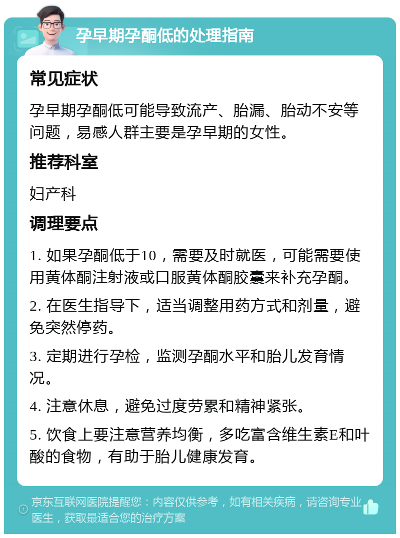 孕早期孕酮低的处理指南 常见症状 孕早期孕酮低可能导致流产、胎漏、胎动不安等问题，易感人群主要是孕早期的女性。 推荐科室 妇产科 调理要点 1. 如果孕酮低于10，需要及时就医，可能需要使用黄体酮注射液或口服黄体酮胶囊来补充孕酮。 2. 在医生指导下，适当调整用药方式和剂量，避免突然停药。 3. 定期进行孕检，监测孕酮水平和胎儿发育情况。 4. 注意休息，避免过度劳累和精神紧张。 5. 饮食上要注意营养均衡，多吃富含维生素E和叶酸的食物，有助于胎儿健康发育。