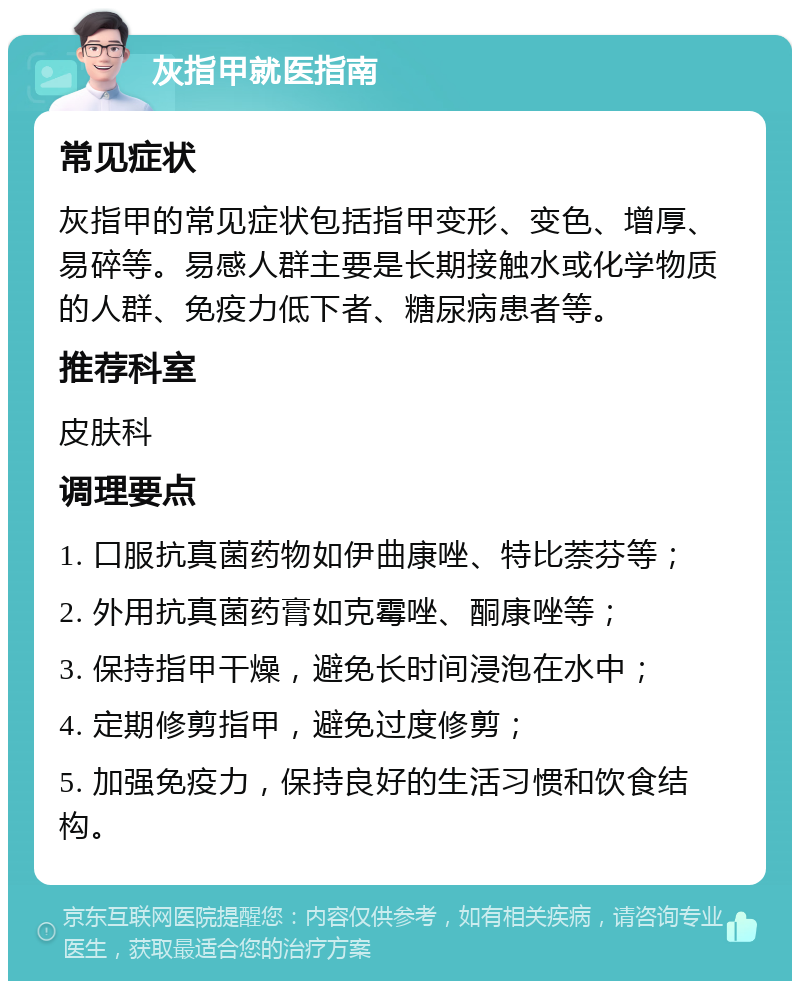 灰指甲就医指南 常见症状 灰指甲的常见症状包括指甲变形、变色、增厚、易碎等。易感人群主要是长期接触水或化学物质的人群、免疫力低下者、糖尿病患者等。 推荐科室 皮肤科 调理要点 1. 口服抗真菌药物如伊曲康唑、特比萘芬等； 2. 外用抗真菌药膏如克霉唑、酮康唑等； 3. 保持指甲干燥，避免长时间浸泡在水中； 4. 定期修剪指甲，避免过度修剪； 5. 加强免疫力，保持良好的生活习惯和饮食结构。