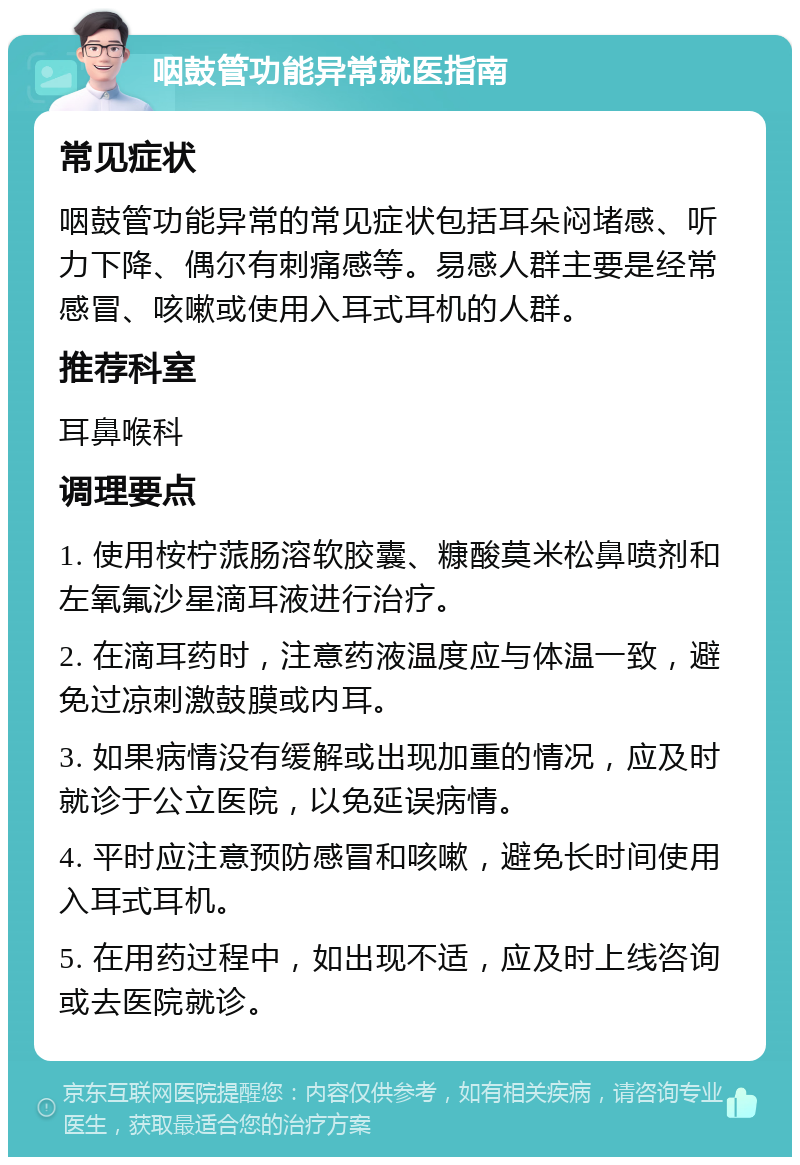 咽鼓管功能异常就医指南 常见症状 咽鼓管功能异常的常见症状包括耳朵闷堵感、听力下降、偶尔有刺痛感等。易感人群主要是经常感冒、咳嗽或使用入耳式耳机的人群。 推荐科室 耳鼻喉科 调理要点 1. 使用桉柠蒎肠溶软胶囊、糠酸莫米松鼻喷剂和左氧氟沙星滴耳液进行治疗。 2. 在滴耳药时，注意药液温度应与体温一致，避免过凉刺激鼓膜或内耳。 3. 如果病情没有缓解或出现加重的情况，应及时就诊于公立医院，以免延误病情。 4. 平时应注意预防感冒和咳嗽，避免长时间使用入耳式耳机。 5. 在用药过程中，如出现不适，应及时上线咨询或去医院就诊。