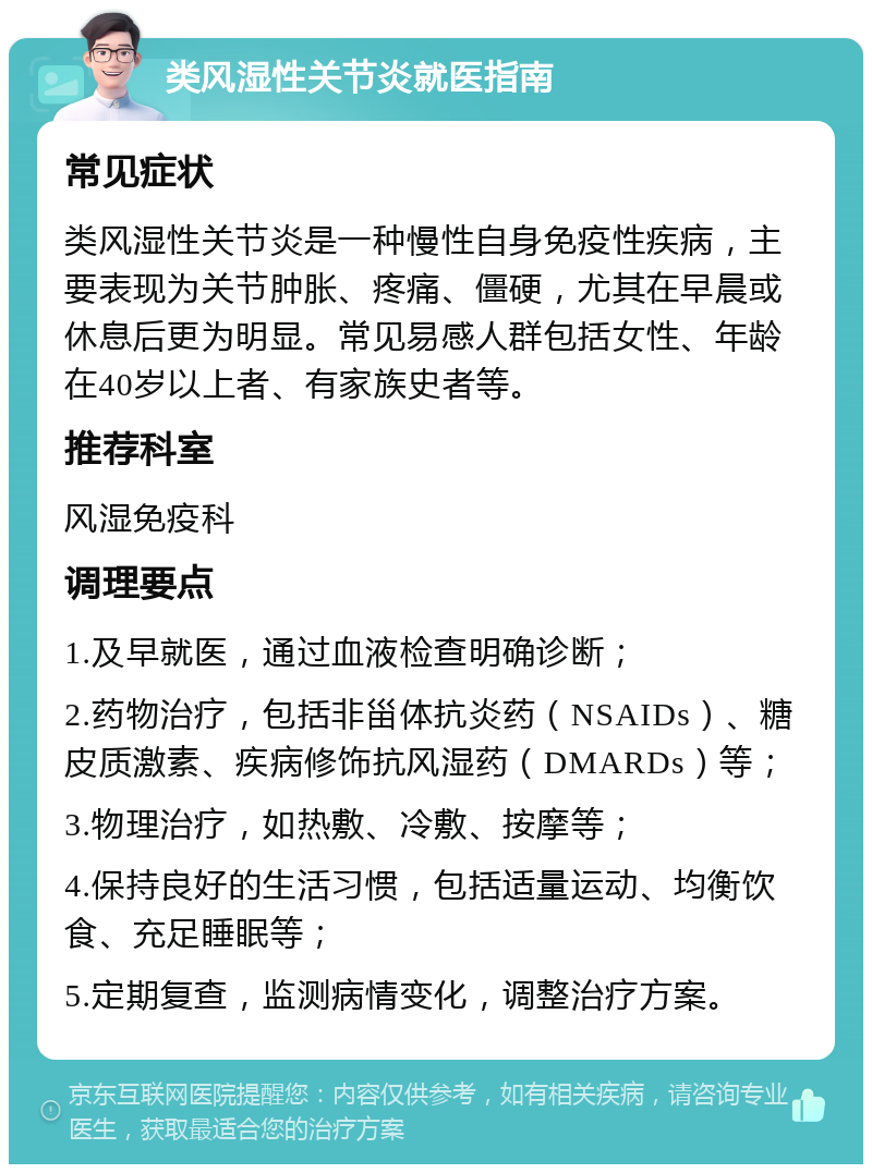 类风湿性关节炎就医指南 常见症状 类风湿性关节炎是一种慢性自身免疫性疾病，主要表现为关节肿胀、疼痛、僵硬，尤其在早晨或休息后更为明显。常见易感人群包括女性、年龄在40岁以上者、有家族史者等。 推荐科室 风湿免疫科 调理要点 1.及早就医，通过血液检查明确诊断； 2.药物治疗，包括非甾体抗炎药（NSAIDs）、糖皮质激素、疾病修饰抗风湿药（DMARDs）等； 3.物理治疗，如热敷、冷敷、按摩等； 4.保持良好的生活习惯，包括适量运动、均衡饮食、充足睡眠等； 5.定期复查，监测病情变化，调整治疗方案。