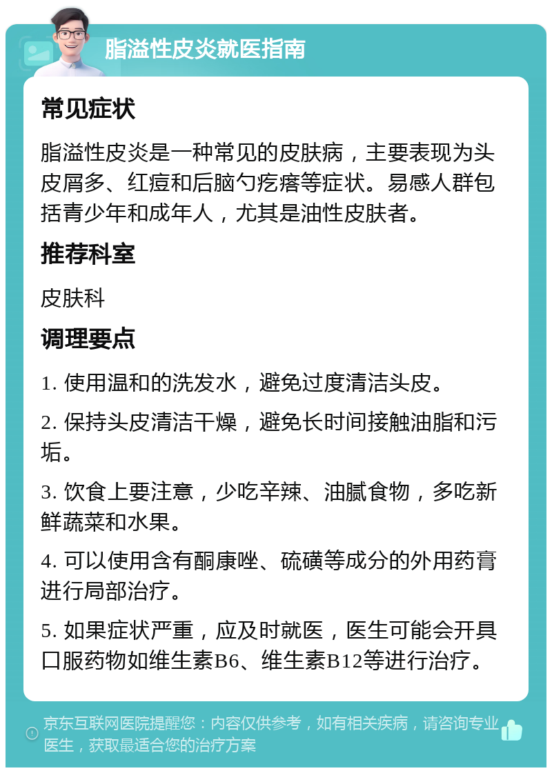 脂溢性皮炎就医指南 常见症状 脂溢性皮炎是一种常见的皮肤病，主要表现为头皮屑多、红痘和后脑勺疙瘩等症状。易感人群包括青少年和成年人，尤其是油性皮肤者。 推荐科室 皮肤科 调理要点 1. 使用温和的洗发水，避免过度清洁头皮。 2. 保持头皮清洁干燥，避免长时间接触油脂和污垢。 3. 饮食上要注意，少吃辛辣、油腻食物，多吃新鲜蔬菜和水果。 4. 可以使用含有酮康唑、硫磺等成分的外用药膏进行局部治疗。 5. 如果症状严重，应及时就医，医生可能会开具口服药物如维生素B6、维生素B12等进行治疗。