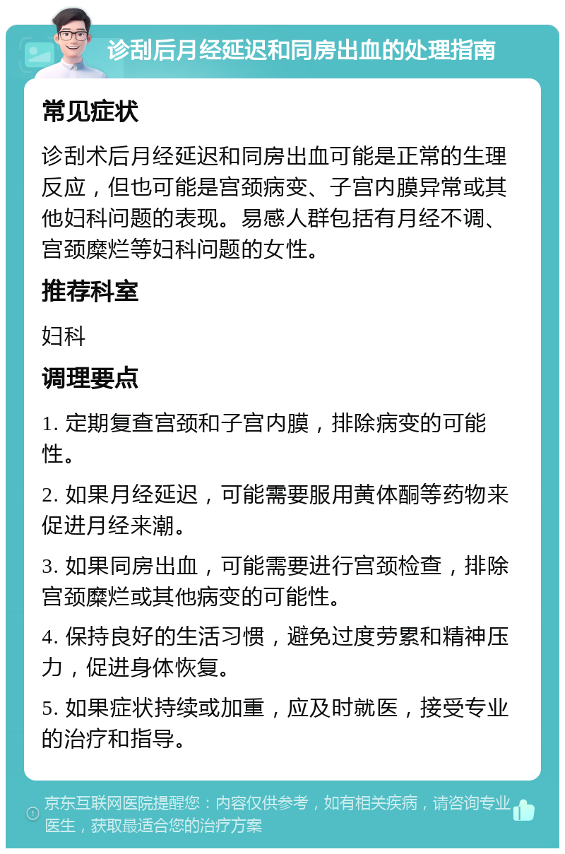 诊刮后月经延迟和同房出血的处理指南 常见症状 诊刮术后月经延迟和同房出血可能是正常的生理反应，但也可能是宫颈病变、子宫内膜异常或其他妇科问题的表现。易感人群包括有月经不调、宫颈糜烂等妇科问题的女性。 推荐科室 妇科 调理要点 1. 定期复查宫颈和子宫内膜，排除病变的可能性。 2. 如果月经延迟，可能需要服用黄体酮等药物来促进月经来潮。 3. 如果同房出血，可能需要进行宫颈检查，排除宫颈糜烂或其他病变的可能性。 4. 保持良好的生活习惯，避免过度劳累和精神压力，促进身体恢复。 5. 如果症状持续或加重，应及时就医，接受专业的治疗和指导。