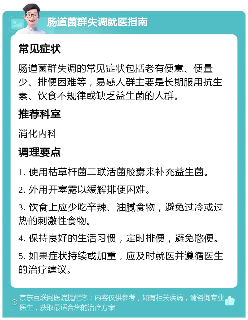 肠道菌群失调就医指南 常见症状 肠道菌群失调的常见症状包括老有便意、便量少、排便困难等，易感人群主要是长期服用抗生素、饮食不规律或缺乏益生菌的人群。 推荐科室 消化内科 调理要点 1. 使用枯草杆菌二联活菌胶囊来补充益生菌。 2. 外用开塞露以缓解排便困难。 3. 饮食上应少吃辛辣、油腻食物，避免过冷或过热的刺激性食物。 4. 保持良好的生活习惯，定时排便，避免憋便。 5. 如果症状持续或加重，应及时就医并遵循医生的治疗建议。