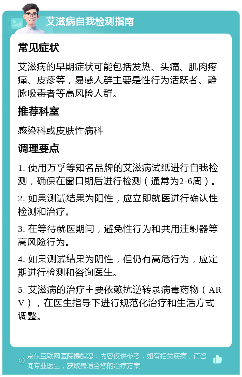 艾滋病自我检测指南 常见症状 艾滋病的早期症状可能包括发热、头痛、肌肉疼痛、皮疹等，易感人群主要是性行为活跃者、静脉吸毒者等高风险人群。 推荐科室 感染科或皮肤性病科 调理要点 1. 使用万孚等知名品牌的艾滋病试纸进行自我检测，确保在窗口期后进行检测（通常为2-6周）。 2. 如果测试结果为阳性，应立即就医进行确认性检测和治疗。 3. 在等待就医期间，避免性行为和共用注射器等高风险行为。 4. 如果测试结果为阴性，但仍有高危行为，应定期进行检测和咨询医生。 5. 艾滋病的治疗主要依赖抗逆转录病毒药物（ARV），在医生指导下进行规范化治疗和生活方式调整。