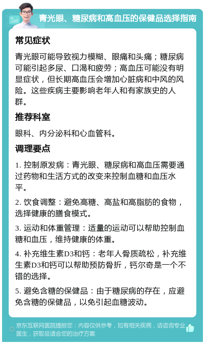 青光眼、糖尿病和高血压的保健品选择指南 常见症状 青光眼可能导致视力模糊、眼痛和头痛；糖尿病可能引起多尿、口渴和疲劳；高血压可能没有明显症状，但长期高血压会增加心脏病和中风的风险。这些疾病主要影响老年人和有家族史的人群。 推荐科室 眼科、内分泌科和心血管科。 调理要点 1. 控制原发病：青光眼、糖尿病和高血压需要通过药物和生活方式的改变来控制血糖和血压水平。 2. 饮食调整：避免高糖、高盐和高脂肪的食物，选择健康的膳食模式。 3. 运动和体重管理：适量的运动可以帮助控制血糖和血压，维持健康的体重。 4. 补充维生素D3和钙：老年人骨质疏松，补充维生素D3和钙可以帮助预防骨折，钙尔奇是一个不错的选择。 5. 避免含糖的保健品：由于糖尿病的存在，应避免含糖的保健品，以免引起血糖波动。