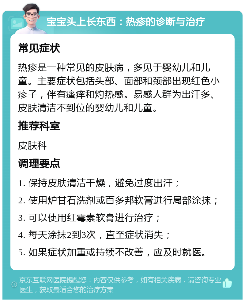 宝宝头上长东西：热疹的诊断与治疗 常见症状 热疹是一种常见的皮肤病，多见于婴幼儿和儿童。主要症状包括头部、面部和颈部出现红色小疹子，伴有瘙痒和灼热感。易感人群为出汗多、皮肤清洁不到位的婴幼儿和儿童。 推荐科室 皮肤科 调理要点 1. 保持皮肤清洁干燥，避免过度出汗； 2. 使用炉甘石洗剂或百多邦软膏进行局部涂抹； 3. 可以使用红霉素软膏进行治疗； 4. 每天涂抹2到3次，直至症状消失； 5. 如果症状加重或持续不改善，应及时就医。