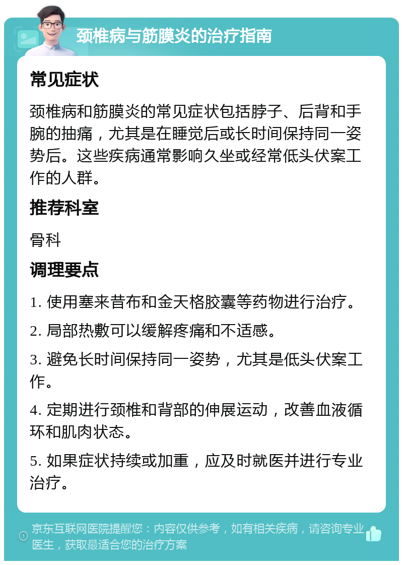 颈椎病与筋膜炎的治疗指南 常见症状 颈椎病和筋膜炎的常见症状包括脖子、后背和手腕的抽痛，尤其是在睡觉后或长时间保持同一姿势后。这些疾病通常影响久坐或经常低头伏案工作的人群。 推荐科室 骨科 调理要点 1. 使用塞来昔布和金天格胶囊等药物进行治疗。 2. 局部热敷可以缓解疼痛和不适感。 3. 避免长时间保持同一姿势，尤其是低头伏案工作。 4. 定期进行颈椎和背部的伸展运动，改善血液循环和肌肉状态。 5. 如果症状持续或加重，应及时就医并进行专业治疗。