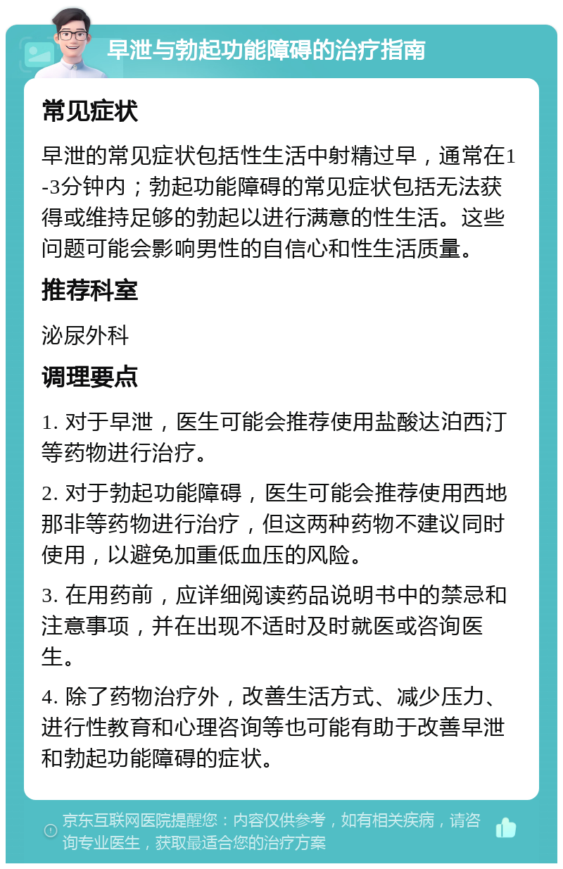 早泄与勃起功能障碍的治疗指南 常见症状 早泄的常见症状包括性生活中射精过早，通常在1-3分钟内；勃起功能障碍的常见症状包括无法获得或维持足够的勃起以进行满意的性生活。这些问题可能会影响男性的自信心和性生活质量。 推荐科室 泌尿外科 调理要点 1. 对于早泄，医生可能会推荐使用盐酸达泊西汀等药物进行治疗。 2. 对于勃起功能障碍，医生可能会推荐使用西地那非等药物进行治疗，但这两种药物不建议同时使用，以避免加重低血压的风险。 3. 在用药前，应详细阅读药品说明书中的禁忌和注意事项，并在出现不适时及时就医或咨询医生。 4. 除了药物治疗外，改善生活方式、减少压力、进行性教育和心理咨询等也可能有助于改善早泄和勃起功能障碍的症状。