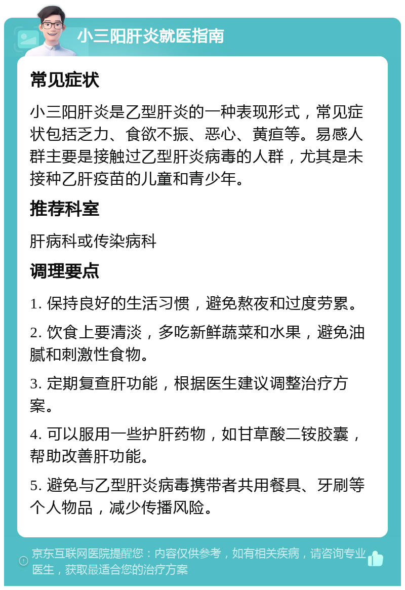 小三阳肝炎就医指南 常见症状 小三阳肝炎是乙型肝炎的一种表现形式，常见症状包括乏力、食欲不振、恶心、黄疸等。易感人群主要是接触过乙型肝炎病毒的人群，尤其是未接种乙肝疫苗的儿童和青少年。 推荐科室 肝病科或传染病科 调理要点 1. 保持良好的生活习惯，避免熬夜和过度劳累。 2. 饮食上要清淡，多吃新鲜蔬菜和水果，避免油腻和刺激性食物。 3. 定期复查肝功能，根据医生建议调整治疗方案。 4. 可以服用一些护肝药物，如甘草酸二铵胶囊，帮助改善肝功能。 5. 避免与乙型肝炎病毒携带者共用餐具、牙刷等个人物品，减少传播风险。