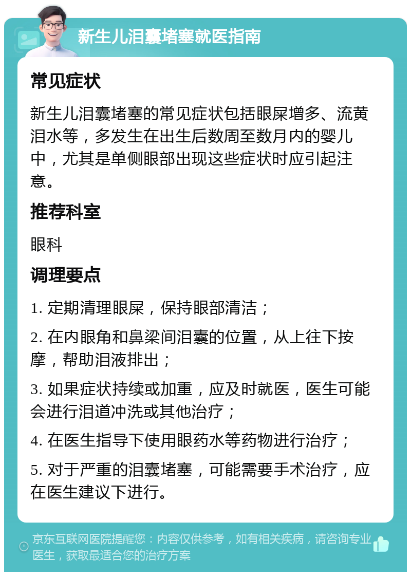 新生儿泪囊堵塞就医指南 常见症状 新生儿泪囊堵塞的常见症状包括眼屎增多、流黄泪水等，多发生在出生后数周至数月内的婴儿中，尤其是单侧眼部出现这些症状时应引起注意。 推荐科室 眼科 调理要点 1. 定期清理眼屎，保持眼部清洁； 2. 在内眼角和鼻梁间泪囊的位置，从上往下按摩，帮助泪液排出； 3. 如果症状持续或加重，应及时就医，医生可能会进行泪道冲洗或其他治疗； 4. 在医生指导下使用眼药水等药物进行治疗； 5. 对于严重的泪囊堵塞，可能需要手术治疗，应在医生建议下进行。